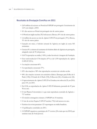 164   Relatório de Atividades 2011




         Resultados da Divulgação Científica em 2011

         	     •	 2,69 milhões de acessos ao Portal da FAPESP em português. Crescimento de
                  1,5% em relação a 2010.
         	     •	 4% dos acessos ao Portal em português são de outros países.
         	     •	 O Portal em inglês recebeu 29,5 mil acessos. Desses, 45% são de outros países.
         	     •	 1,4 milhão de acessos ao site da Agência FAPESP em português (-9%). Desses,
                  5% são de outros países.
         	     •	 Lançado em maio, o boletim semanal da Agência em inglês já conta 565
                  assinantes.
         	     •	 Cresceu 8% o número de assinantes do boletim diário da Agência em português,
                  atingindo mais de 95 mil pessoas.
         	     •	 10.073 exposições na mídia (+58%), todas favoráveis à imagem da Fundação.
         	     •	 Esse total resulta de 4.734 citações (47%) e de 5.339 reproduções da Agência
                  FAPESP (53%).
         	     •	 As citações cresceram 60%.
         	     •	 As reproduções cresceram 57%.
         	     •	 83% das citações e 98% das reproduções ocorrem em veículos on-line.
         	     •	 48% das citações ocorrem em noticiários diários. Destaque para Folha de S.
                  Paulo (138), O Estado de S. Paulo (104), Folha.com (56) e Estadao.com (42).
         	     •	 O aproveitamento da Agência FAPESP no Estadao.com saltou de 29, em 2010,
                  para 119, em 2011.
         	     •	 No UOL, as reproduções da Agência FAPESP dobraram, passando de 47 para
                  96 no ano.
         	     •	 O site Planeta Universitário é o que mais reproduziu conteúdo da Agência –
                  717 notícias.
         	     •	 52 veículos estrangeiros citaram a FAPESP em 55 matérias.
         	     •	 O site da revista Pesquisa FAPESP recebeu 735,6 mil acessos no ano.
         	     •	 Notícias da revista pautaram 121 reportagens na mídia brasileira.
         	     •	 15 publicações concluídas em 2011.
         	     •	 A FAPESP organizou e participou de 57 eventos (24 a mais que em 2010) que
                  atraíram mais de 8 mil pessoas.
 