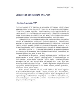 OUTRAS REALIZAÇÕES      165




VEÍCULOS DE COMUNICAÇÃO DA FAPESP



• Revista Pesquisa FAPESP

A revista Pesquisa FAPESP foi objeto de significativas inovações em 2011 destinadas
a aperfeiçoá-la em termos editoriais, de circulação e de impacto cultural do produto.
A criação do conselho editorial e a transformação do antigo conselho editorial em
comitê científico da revista, formalizada em março de 2011, foram o ponto de partida
para as demais mudanças, todas norteadas pela percepção do conselho quanto à alta
qualidade e ao caráter singular da publicação no panorama editorial brasileiro.
      Ainda no primeiro semestre foi encomendada ao Instituto Datafolha uma pesquisa
do perfil do leitor da revista, quantitativo e qualitativo, realizada de 1º de julho a 9 de
setembro. Os resultados quantitativos foram apresentados em outubro e, de acordo
com eles, 99% dos que leem a publicação a avaliam como altamente satisfatória – 68%
a consideram ótima e 31% boa. A pesquisa qualitativa ocorreu em outubro e novembro.
      Em junho e julho de 2011 foi realizado um diagnóstico de exposição e presença
da Pesquisa FAPESP na internet. A reformulação do site começou, efetivamente, em
novembro, previsto para entrar no ar em 2012.
      Em novembro de 2011 deu-se a mudança do projeto gráfico e incrementos no
projeto editorial da revista. Uma nova família tipográfica foi desenvolvida para ser
usada em toda a revista, criando identidade e coesão. Títulos e chamadas ganharam
maior peso com uma fonte exclusiva criada pelo designer Paulo André Chagas para
Pesquisa FAPESP, batizada de Oculum. O objetivo, amplamente atingido, foi buscar
um equilíbrio entre linhas orgânicas, do lado externo das letras, e formas geométricas,
com arestas visíveis, em seu interior.
      Como em anos anteriores, em 2011, foram publicadas três edições especiais
da Pesquisa FAPESP em inglês, espanhol e francês, com 2 mil, mil e 500 exemplares,
respectivamente. Já tradicionais, essas publicações trazem algumas das reportagens mais
significativas publicadas na revista em português e são distribuídas para embaixadas,
institutos de pesquisa e universidades do exterior e em conferências e encontros com
pesquisadores de outros países.
 