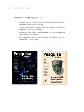 166   Relatório de Atividades 2011




         Destaques da revista Pesquisa FAPESP

         	     •	 Criação de um novo conselho editorial e transformação do antigo conselho
                  editorial em comitê científico da revista.
         	     •	 Pesquisa Perfil do Leitor, realizada pelo Instituto Datafolha, mostra 99% de
                  satisfação dos leitores com a publicação.
         	     •	 Mudança no projeto gráfico, entre elas a adoção de fonte tipográfica criada
                  exclusivamente para a publicação.
         	     •	 Reformulação do site da revista, previsto para entrar no ar em 2012. Em 2011,
                  o site recebeu 735,6 mil acessos.
 