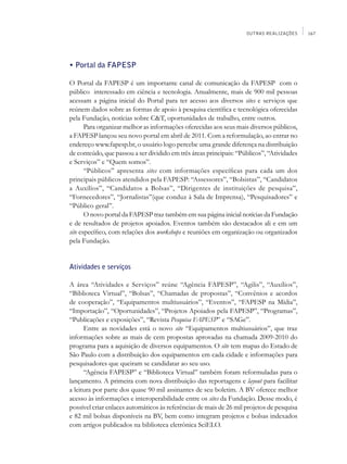 OUTRAS REALIZAÇÕES     167




• Portal da FAPESP

O Portal da FAPESP é um importante canal de comunicação da FAPESP com o
público interessado em ciência e tecnologia. Anualmente, mais de 900 mil pessoas
acessam a página inicial do Portal para ter acesso aos diversos sites e serviços que
reúnem dados sobre as formas de apoio à pesquisa científica e tecnológica oferecidas
pela Fundação, notícias sobre C&T, oportunidades de trabalho, entre outros.
       Para organizar melhor as informações oferecidas aos seus mais diversos públicos,
a FAPESP lançou seu novo portal em abril de 2011. Com a reformulação, ao entrar no
endereço www.fapesp.br, o usuário logo percebe uma grande diferença na distribuição
de conteúdo, que passou a ser dividido em três áreas principais: “Públicos”, “Atividades
e Serviços” e “Quem somos”.
       “Públicos” apresenta sites com informações específicas para cada um dos
principais públicos atendidos pela FAPESP: “Assessores”, “Bolsistas”, “Candidatos
a Auxílios”, “Candidatos a Bolsas”, “Dirigentes de instituições de pesquisa”,
“Fornecedores”, “Jornalistas”(que conduz à Sala de Imprensa), “Pesquisadores” e
“Público geral”.
       O novo portal da FAPESP traz também em sua página inicial notícias da Fundação
e de resultados de projetos apoiados. Eventos também são destacados ali e em um
site específico, com relações dos workshops e reuniões em organização ou organizados
pela Fundação.


Atividades e serviços

A área “Atividades e Serviços” reúne “Agência FAPESP”, “Agilis”, “Auxílios”,
“Biblioteca Virtual”, “Bolsas”, “Chamadas de propostas”, “Convênios e acordos
de cooperação”, “Equipamentos multiusuários”, “Eventos”, “FAPESP na Mídia”,
“Importação”, “Oportunidades”, “Projetos Apoiados pela FAPESP”, “Programas”,
“Publicações e exposições”, “Revista Pesquisa FAPESP” e “SAGe”.
      Entre as novidades está o novo site “Equipamentos multiusuários”, que traz
informações sobre as mais de cem propostas aprovadas na chamada 2009-2010 do
programa para a aquisição de diversos equipamentos. O site tem mapas do Estado de
São Paulo com a distribuição dos equipamentos em cada cidade e informações para
pesquisadores que queiram se candidatar ao seu uso.
      “Agência FAPESP” e “Biblioteca Virtual” também foram reformuladas para o
lançamento. A primeira com nova distribuição das reportagens e layout para facilitar
a leitura por parte dos quase 90 mil assinantes de seu boletim. A BV oferece melhor
acesso às informações e interoperabilidade entre os sites da Fundação. Desse modo, é
possível criar enlaces automáticos às referências de mais de 26 mil projetos de pesquisa
e 82 mil bolsas disponíveis na BV, bem como integram projetos e bolsas indexados
com artigos publicados na biblioteca eletrônica SciELO.
 