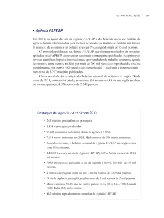 OUTRAS REALIZAÇÕES    169




• Agência FAPESP

Em 2011, os layouts do site da Agência FAPESP e do boletim diário de notícias da
agência foram reformulados para melhor acomodar as matérias e facilitar sua leitura.
O número de assinantes do boletim cresceu 8%, atingindo mais de 95 mil pessoas.
      O conteúdo publicado na Agência FAPESP, que abrange resultados de pesquisas
apoiadas pela FAPESP, de pesquisas nacionais e estrangeiras publicadas nas principais
revistas científicas do país e internacionais, oportunidades de trabalho e parceria, agenda
de eventos, entre outros, foi lido por mais de 700 mil pessoas e reproduzido, total ou
parcialmente, por outros 482 veículos de comunicação – nacionais e internacionais –
num total de 5.707 matérias publicadas.
      Outra novidade foi a criação do boletim semanal de notícias em inglês. Desde
maio de 2011, quando foi criado, acumulou 565 assinantes. O site em inglês recebeu,
no mesmo período, 4.376 acessos de 2.540 pessoas.




   Destaques da Agência FAPESP em 2011

   	     •	 243 boletins produzidos em português.
   	     •	 1.424 reportagens produzidas.
   	     •	 95.028 assinantes do boletim diário da agência (+ 8%).
   	     •	 7.013 novos assinantes em 2011. Média mensal de 594 novos assinantes.
   	     •	 Lançado em maio, o boletim semanal da Agência FAPESP em inglês conta
           com 565 assinantes.
   	     •	 1.426.083 acessos ao site da Agência FAPESP (-10%). Média mensal de 118,8
           mil acessos.
   	     •	 708,9 mil pessoas acessaram o site da Agência (-8,5%). Por mês são 59 mil
           pessoas.
   	     •	 2 milhões de páginas vistas no ano – média mensal de 176,9 mil páginas.
   	     •	 O site da Agência, em inglês, recebeu mais de 3 mil acessos de 2 mil pessoas.
   	     •	 Desses acessos, 58,4% são de outros países: EUA (615), UK (192), Canadá
           (108), India (82), entre outros.
   	     •	 482 veículos reproduziram o conteúdo da Agência FAPESP.
 