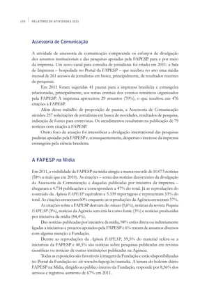 170   Relatório de Atividades 2011




      Assessoria de Comunicação

      A atividade de assessoria de comunicação compreende os esforços de divulgação
      dos assuntos institucionais e das pesquisas apoiadas pela FAPESP para e por meio
      da imprensa. Um novo canal para consulta de jornalistas foi criado em 2011: a Sala
      de Imprensa – hospedada no Portal da FAPESP – que recebeu no ano uma média
      mensal de 261 acessos de jornalistas em busca, principalmente, de resultados recentes
      de pesquisas.
            Em 2011 foram sugeridas 41 pautas para a imprensa brasileira e estrangeira
      relacionadas, principalmente, aos temas centrais dos eventos temáticos organizados
      pela FAPESP. A imprensa aproveitou 29 assuntos (70%), o que resultou em 476
      citações à FAPESP.
            Além desse trabalho de proposição de pautas, a Assessoria de Comunicação
      atendeu 257 solicitações de jornalistas em busca de novidades, resultados de pesquisa,
      indicação de fontes para entrevistas. Os atendimentos resultaram na publicação de 79
      notícias com citação à FAPESP.
            Outro foco de atuação foi intensificar a divulgação internacional das pesquisas
      paulistas apoiadas pela FAPESP e, consequentemente, despertar o interesse da imprensa
      estrangeira pela ciência brasileira.


      A FAPESP na Mídia

      Em 2011, a visibilidade da FAPESP na mídia atingiu a marca recorde de 10.073 notícias
      (58% a mais que em 2010). As citações – soma das notícias decorrentes da divulgação
      da Assessoria de Comunicação e daquelas publicadas por iniciativa da imprensa –
      chegaram a 4.734 publicações e correspondem a 47% do total. Já as reproduções do
      conteúdo da Agência FAPESP equivalem a 5.339 reportagens e representam 53% do
      total. As citações cresceram 60% enquanto as reproduções da Agência cresceram 57%.
            As citações sobre a FAPESP derivam de: releases (9,6%), notícias da revista Pesquisa
      FAPESP (3%), notícias da Agência sem citá-la como fonte (3%) e notícias produzidas
      por iniciativa da mídia (84,4%).
            Das notícias publicadas por iniciativa da mídia, 94% estão direta ou indiretamente
      ligadas a iniciativas e projetos apoiados pela FAPESP e 6% tratam de assuntos diversos
      com alguma menção à Fundação.
            Dentre as reproduções da Agência FAPESP, 59,5% do material refere-se a
      iniciativas da FAPESP e 40,5% são notícias sobre pesquisas publicadas em revistas
      científicas ou notícias de outras instituições publicadas na Agência.
            Todas as exposições são favoráveis à imagem da Fundação e estão disponibilizadas
      no Portal da Fundação no site www.bv.fapesp.br/namidia. A leitura do boletim diário
      FAPESP na Mídia, dirigido ao público interno da Fundação, responde por 8,56% dos
      acessos e registrou aumento de 67% em 2011.
 