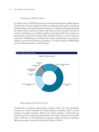 172   Relatório de Atividades 2011




      	        • Citações por Perfil do Veículo

      As citações sobre a FAPESP acontecem em veículos de abrangência e público bastante
      diversificados. Uma parte significativa (48%) foi publicada na chamada Grande Imprensa
      (noticiário diário ou semanal de grande circulação e/ou audiência). Destaque para Folha
      de S. Paulo (138), O Estado de S. Paulo (104), Folha.com (56) e Estadao.com (42). Os
      veículos classificados como científicos/acadêmicos representam 18,5% das citações, com
      destaque para o Jornal da Unicamp (108) e Jornal da Ciência (74). Outro espaço de
      importante visibilidade para a Fundação são veículos especializados em economia e
      negócios, como Valor Econômico, que publicou 73 notícias citando a FAPESP, DCI,
      com 34, e Brasil Econômico, com 26 citações.



          Gráfico 46   Divulgação científica

                                               Citações - Perfil dos veículos




      	        • Reproduções por Perfil do Veículo

      Considerando as categorias representadas no gráfico abaixo, 38% das reproduções
      ocorrem em veículos chamados de Grande Imprensa (noticiário diário e revistas
      semanais de grande circulação). Dentre esses merece destaque a repercussão nos
      portais Exame (151 notícias), Jornal do Brasil on-line (136), Estadao.com (119), BOL
      (103) e UOL (96). As 215 replicações da Agência na Rede de Notícia, de Ji-Paraná
      (RO), demonstram o alcance do conteúdo da Agência FAPESP.
 