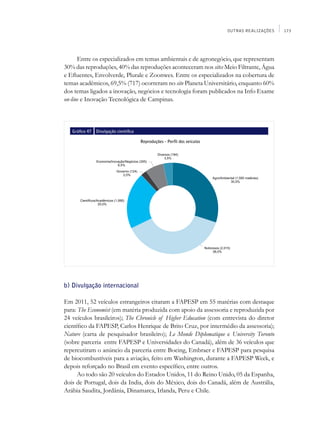 OUTRAS REALIZAÇÕES   173




      Entre os especializados em temas ambientais e de agronegócio, que representam
30% das reproduções, 40% das reproduções aconteceram nos sites Meio Filtrante, Água
e Efluentes, Envolverde, Plurale e Zoonwes. Entre os especializados na cobertura de
temas acadêmicos, 69,5% (717) ocorreram no site Planeta Universitário, enquanto 60%
dos temas ligados a inovação, negócios e tecnologia foram publicados na Info Exame
on-line e Inovação Tecnológica de Campinas.



   Gráfico 47   Divulgação científica

                                        Reproduções - Perfil dos veículos




b) Divulgação internacional

Em 2011, 52 veículos estrangeiros citaram a FAPESP em 55 matérias com destaque
para: The Economist (em matéria produzida com apoio da assessoria e reproduzida por
24 veículos brasileiros); The Chronicle of Higher Education (com entrevista do diretor
científico da FAPESP, Carlos Henrique de Brito Cruz, por intermédio da assessoria);
Nature (carta de pesquisador brasileiro); Le Monde Diplomatique e University Toronto
(sobre parceria entre FAPESP e Universidades do Canadá), além de 36 veículos que
repercutiram o anúncio da parceria entre Boeing, Embraer e FAPESP para pesquisa
de biocombustíveis para a aviação, feito em Washington, durante a FAPESP Week, e
depois reforçado no Brasil em evento específico, entre outros.
      Ao todo são 20 veículos do Estados Unidos, 11 do Reino Unido, 05 da Espanha,
dois de Portugal, dois da India, dois do México, dois do Canadá, além de Austrália,
Arábia Saudita, Jordânia, Dinamarca, Irlanda, Peru e Chile.
 