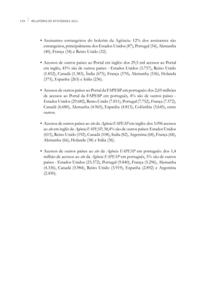 174   Relatório de Atividades 2011




      	    •	 Assinantes estrangeiros do boletim da Agência: 12% dos assinantes são
              estrangeiros, principalmente dos Estados Unidos (87), Portugal (54), Alemanha
              (40), França (34) e Reino Unido (32).

      	    •	 Acessos de outros países ao Portal em inglês: dos 29,5 mil acessos ao Portal
              em inglês, 45% são de outros países - Estados Unidos (3.757), Reino Unido
              (1.852), Canadá (1.383), Índia (675), França (570), Alemanha (536), Holanda
              (375), Espanha (263) e Itália (236).

      	    •	 Acessos de outros países ao Portal da FAPESP em português: dos 2,69 milhões
              de acessos ao Portal da FAPESP em português, 4% são de outros países -
              Estados Unidos (29.682), Reino Unido (7.811), Portugal (7.752), França (7.572),
              Canadá (6.680), Alemanha (4.965), Espanha (4.813), Colômbia (3.645), entre
              outros.

      	    •	 Acessos de outros países ao site da Agência FAPESP em inglês: dos 3.096 acessos
              ao site em inglês da Agência FAPESP, 58,4% são de outros países: Estados Unidos
              (615), Reino Unido (192), Canadá (108), India (82), Argentina (68), França (68),
              Alemanha (66), Holanda (38) e Itália (36).

      	    •	 Acessos de outros países ao site da Agência FAPESP em português: dos 1,4
              milhão de acessos ao site da Agência FAPESP em português, 5% são de outros
              países - Estados Unidos (23.372), Portugal (9.840), França (5.296), Alemanha
              (4.336), Canadá (3.984), Reino Unido (3.919), Espanha (2.892) e Argentina
              (2.450).
 
