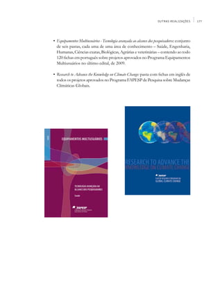 OUTRAS REALIZAÇÕES       177




	   •	 Equipamentos Multiusuários - Tecnologia avançada ao alcance dos pesquisadores: conjunto
       de seis pastas, cada uma de uma área de conhecimento – Saúde, Engenharia,
       Humanas, Ciências exatas, Biológicas, Agrárias e veterinárias – contendo ao todo
       120 fichas em português sobre projetos aprovados no Programa Equipamentos
       Multiusuários no último edital, de 2009.

	   •	 Research to Advance the Knowledge on Climate Change: pasta com fichas em inglês de
       todos os projetos aprovados no Programa FAPESP de Pesquisa sobre Mudanças
       Climáticas Globais.
 