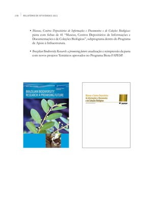 178   Relatório de Atividades 2011




      	    •	 Museus, Centros Depositários de Informações e Documentos e de Coleções Biológicas:
              pasta com fichas de 41 “Museus, Centros Depositários de Informações e
              Documentações e de Coleções Biológicas”, subprograma dentro do Programa
              de Apoio à Infraestrutura.

      	    •	 Brazilian Biodiversity Research: a promising future: atualização e reimpressão da pasta
              com novos projetos Temáticos aprovados no Programa Biota-FAPESP.
      	
 