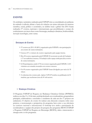 180   Relatório de Atividades 2011




      EVENTOS

      Os workshops e seminários realizados pela FAPESP vêm se consolidando em ambiente
      de estímulo à reflexão, debate e busca de soluções em temas relevantes de interesse
      científico, social, político e econômico, no âmbito local e global. Em 2011 foram
      realizados 57 eventos, nacionais e internacionais, que possibilitaram o avanço do
      conhecimento em áreas-chave como bioenergia, mudanças climáticas, biodiversidade,
      inovação tecnológica, entre outras.



          Destaques de Eventos

          	      •	 57 eventos em 2011: 49 (86%) organizados pela FAPESP e oito participações
                   em eventos de outras instituições.
          	      •	 Cresceu 21% o número de eventos organizados pela equipe interna.
          	      •	 Dos 49 eventos organizados pela FAPESP, 32 ocorreram na sede da Fundação
                   e 17 em auditórios externos. A Fundação cedeu espaço ainda para dois eventos
                   de outras instituições.
          	      •	 8.150 participantes, sendo 4.735 nos eventos organizados pela FAPESP e 3.415
                   visitantes aos estandes montados em eventos externos.
          	      •	 Os 49 eventos organizados pela FAPESP foram divulgados por meio de 30
                   releases.
          	      •	 A cobertura dos eventos pela Agência FAPESP resultou na publicação de 81
                   matérias, que receberam cerca de 81 mil acessos.




      	       •	 Mudanças Climáticas

      O Programa FAPESP de Pesquisa em Mudanças Climáticas Globais (PFPMCG)
      realizou, nos dias 11 e 12 de maio, workshop destinado aos coordenadores, pesquisadores
      principais, colaboradores e associados e estudantes de cada um dos 17 projetos em
      andamento. O objetivo do evento foi realizar uma discussão conjunta sobre esses
      projetos, a reestruturação e perspectivas do programa, bem como a sua relevância
      no contexto nacional e internacional. O workshop teve ainda a participação de
      coordenadores e equipes dos projetos de pesquisa dos programas BIOTA-FAPESP
      e Programa FAPESP de Pesquisa em Bioenergia (BIOEN), dada a interconexão e
      sinergia entre os três programas.
 