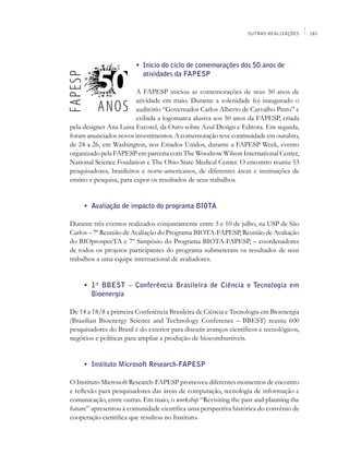 OUTRAS REALIZAÇÕES     181




                         • 	Início do ciclo de comemorações dos 50 anos de
                            atividades da FAPESP

                         A FAPESP iniciou as comemorações de seus 50 anos de
                         atividade em maio. Durante a solenidade foi inaugurado o
                         auditório “Governador Carlos Alberto de Carvalho Pinto” e
                         exibida a logomarca alusiva aos 50 anos da FAPESP, criada
pela designer Ana Luisa Escorel, da Ouro sobre Azul Design e Editora. Em seguida,
foram anunciados novos investimentos. A comemoração teve continuidade em outubro,
de 24 a 26, em Washington, nos Estados Unidos, durante a FAPESP Week, evento
organizado pela FAPESP em parceria com The Woodrow Wilson International Center,
National Science Foudation e The Ohio State Medical Center. O encontro reuniu 53
pesquisadores, brasileiros e norte-americanos, de diferentes áreas e instituições de
ensino e pesquisa, para expor os resultados de seus trabalhos.


	    •	 Avaliação de impacto do programa Biota

Durante três eventos realizados conjuntamente entre 3 e 10 de julho, na USP de São
Carlos – 7ª Reunião de Avaliação do Programa BIOTA-FAPESP, Reunião de Avaliação
do BIOprospecTA e 7º Simpósio do Programa BIOTA-FAPESP, – coordenadores
de todos os projetos participantes do programa submeteram os resultados de seus
trabalhos a uma equipe internacional de avaliadores.


	    •	 1st BBEST – Conferência Brasileira de Ciência e Tecnologia em
        Bioenergia

De 14 a 18/8 a primeira Conferência Brasileira de Ciência e Tecnologia em Bioenergia
(Brazilian Bioenergy Science and Technology Conference – BBEST) reuniu 600
pesquisadores do Brasil e do exterior para discutir avanços científicos e tecnológicos,
negócios e políticas para ampliar a produção de biocombustíveis.


	    •	 Instituto Microsoft Research-FAPESP

O Instituto Microsoft Research-FAPESP promoveu diferentes momentos de encontro
e reflexão para pesquisadores das áreas de computação, tecnologia de informação e
comunicação, entre outras. Em maio, o workshop “Revisiting the past and planning the
future” apresentou à comunidade científica uma perspectiva histórica do convênio de
cooperação científica que resultou no Instituto.
 