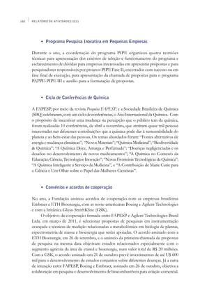 182   Relatório de Atividades 2011




      	    •	 Programa Pesquisa Inovativa em Pequenas Empresas

      Durante o ano, a coordenação do programa PIPE organizou quatro reuniões
      técnicas para apresentação dos critérios de seleção e funcionamento do programa e
      esclarecimento de dúvidas para empresas interessadas em apresentar propostas e para
      pesquisadores responsáveis por projetos PIPE Fase II, encerrados com sucesso ou em
      fase final de execução, para apresentação da chamada de propostas para o programa
      PAPPE-PIPE III e auxílio para a formatação de propostas.


      	    •	 Ciclo de Conferências de Química

      A FAPESP, por meio da revista Pesquisa FAPESP, e a Sociedade Brasileira de Química
      (SBQ) celebraram, com um ciclo de conferências, o Ano Internacional da Química. Com
      o propósito de incentivar uma mudança na percepção que o público tem da química,
      foram realizadas 10 conferências, de abril a novembro, que atraíram quase mil pessoas
      interessadas nas diferentes contribuições que a química pode dar à sustentabilidade do
      planeta e ao bem-estar das pessoas. Os temas abordados foram: “Fontes alternativas de
      energia e mudanças climáticas”; “Novos Materiais”; “Química Medicinal”; “Biodiversidade
      & Química”; “A Química Doce, Amarga e Perfumada”; “Doenças negligenciadas e os
      desafios no desenvolvimento de novos medicamentos”; “A Química no Contexto da
      Educação, Ciência, Tecnologia e Inovação”; “Novas Fronteiras Tecnológicas da Química”;
      “A Química Inteligente a Serviço da Medicina”, e “A Contribuição de Marie Curie para
      a Ciência e Um Olhar sobre o Papel das Mulheres Cientistas”.


      	    •	 Convênios e acordos de cooperação

      No ano, a Fundação assinou acordos de cooperação com as empresas brasileiras
      Embraer e ETH Bioenergia, com as norte-americanas Boeing e Agilent Technologies
      e com a britânica Glaxo SmithKline (GSK).
           O objetivo da cooperação firmada entre FAPESP e Agilent Technologies Brasil
      Ltda. em março de 2011, é selecionar propostas de pesquisas em instrumentação
      avançada e técnicas de medição relacionadas a metabolômica em biologia de plantas,
      espectrometria de massa e bioenergia que serão apoiadas. O acordo assinado com a
      ETH Bioenergia, em 26 de setembro, e o anúncio da primeira chamada de propostas
      de pesquisa na mesma data objetivam estudos relacionados especialmente com o
      segmento agrícola da área de etanol e bioenergia, num valor total de R$ 20 milhões.
      Com a GSK, o acordo assinado em 21 de outubro prevê investimentos de até U$ 600
      mil para o desenvolvimento de estudos conjuntos sobre diferentes doenças. Já a carta
      de intenção entre FAPESP, Boeing e Embraer, assinado em 26 de outubro, objetiva a
      colaboração em pesquisa e desenvolvimento de biocombustíveis para aviação comercial.
 