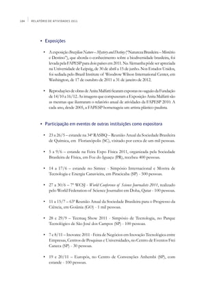 184   Relatório de Atividades 2011




      	    •	 Exposições

      	      •	 A exposição Brazilian Nature – Mystery and Destiny (“Natureza Brasileira – Mistério
                e Destino”), que aborda o conhecimento sobre a biodiversidade brasileira, foi
                levada pela FAPESP para dois países em 2011. Na Alemanha pôde ser apreciada
                na Universidade de Leipzig, de 30 de abril a 15 de junho. Nos Estados Unidos,
                foi sediada pelo Brazil Institute of Woodrow Wilson International Center, em
                Washington, de 17 de outubro de 2011 a 31 de janeiro de 2012.
      	
      	      •	 Reproduções de obras de Anita Malfatti ficaram expostas no saguão da Fundação
                de 14/10 a 16/12. As imagens que compuseram a Exposição Anita Malfatti são
                as mesmas que ilustraram o relatório anual de atividades da FAPESP 2010. A
                cada ano, desde 2005, a FAPESP homenageia um artista plástico paulista.


      	    •	 Participação em eventos de outras instituições como expositora

      	      •	 23 a 26/5 – estande na 34ª RASBQ – Reunião Anual da Sociedade Brasileira
                de Química, em Florianópolis (SC), visitado por cerca de um mil pessoas.

      	      •	 5 a 9/6 – estande na Feira Expo Física 2011, organizada pela Sociedade
                Brasileira de Física, em Foz do Iguaçu (PR), recebeu 400 pessoas.

      	      •	 14 a 17/6 – estande no Simtec - Simpósio Internacional e Mostra de
                Tecnologia e Energia Canavieira, em Piracicaba (SP) - 500 pessoas.

      	      •	 27 a 30/6 – 7º WCSJ - World Conference of Science Journalists 2011, realizado
                pelo World Federation of Science Journalist em Doha, Qatar - 100 pessoas.

      	      •	 11 a 15/7 – 63ª Reunião Anual da Sociedade Brasileira para o Progresso da
                Ciência, em Goiânia (GO) - 1 mil pessoas.

      	      •	 28 e 29/9 – Tecmaq Show 2011 - Simpósio de Tecnologia, no Parque
                Tecnológico de São José dos Campos (SP) - 100 pessoas.

      	      •	 7 e 8/11 – Inovatec 2011 - Feira de Negócios em Inovação Tecnológica entre
                Empresas, Centros de Pesquisas e Universidades, no Centro de Eventos Frei
                Caneca (SP) - 30 pessoas.

      	      •	 19 e 20/11 – Europós, no Centro de Convenções Anhembi (SP), com
                estande - 100 pessoas.
 
