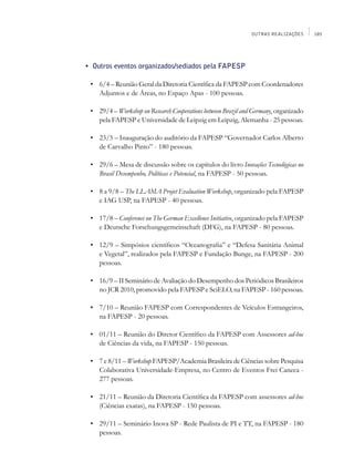 OUTRAS REALIZAÇÕES     185




	   •	 Outros eventos organizados/sediados pela fapesp

	    •	 6/4 – Reunião Geral da Diretoria Científica da FAPESP com Coordenadores
        Adjuntos e de Áreas, no Espaço Apas - 100 pessoas.

	    •	 29/4 – Workshop on Research Cooperations between Brazil and Germany, organizado
        pela FAPESP e Universidade de Leipzig em Leipzig, Alemanha - 25 pessoas.

	    •	 23/5 – Inauguração do auditório da FAPESP “Governador Carlos Alberto
        de Carvalho Pinto” - 180 pessoas.

	    •	 29/6 – Mesa de discussão sobre os capítulos do livro Inovações Tecnológicas no
        Brasil Desempenho, Políticas e Potencial, na FAPESP - 50 pessoas.

	    •	 8 a 9/8 – The LLAMA Projet Evaluation Workshop, organizado pela FAPESP
        e IAG USP, na FAPESP - 40 pessoas.

	    •	 17/8 – Conference on The German Excellence Initiative, organizado pela FAPESP
        e Deutsche Forschungsgemeinschaft (DFG), na FAPESP - 80 pessoas.

	    •	 12/9 – Simpósios científicos “Oceanografia” e “Defesa Sanitária Animal
        e Vegetal”, realizados pela FAPESP e Fundação Bunge, na FAPESP - 200
        pessoas.

	    •	 16/9 – II Seminário de Avaliação do Desempenho dos Periódicos Brasileiros
        no JCR 2010, promovido pela FAPESP e SciELO, na FAPESP - 160 pessoas.

	    •	 7/10 – Reunião FAPESP com Correspondentes de Veículos Estrangeiros,
        na FAPESP - 20 pessoas.

	    •	 01/11 – Reunião do Diretor Científico da FAPESP com Assessores ad-hoc
        de Ciências da vida, na FAPESP - 150 pessoas.

	    •	 7 e 8/11 – Workshop FAPESP/Academia Brasileira de Ciências sobre Pesquisa
        Colaborativa Universidade-Empresa, no Centro de Eventos Frei Caneca -
        277 pessoas.

	    •	 21/11 – Reunião da Diretoria Científica da FAPESP com assessores ad-hoc
        (Ciências exatas), na FAPESP - 150 pessoas.

	    •	 29/11 – Seminário Inova SP - Rede Paulista de PI e TT, na FAPESP - 180
        pessoas.
 