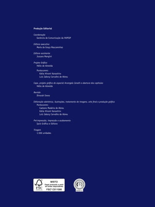 Produção Editorial

Coordenação
	 Gerência de Comunicação da FAPESP

Editora executiva
	 Maria da Graça Mascarenhas

Editora assistente
	 Jussara Mangini

Projeto Gráfico
	 Hélio de Almeida

	 Pontocomm:
		 Kátia Hiromi Kanashiro
		 Luiz Jabory Carvalho de Abreu

Capa, projeto gráfico do especial Arcangelo Ianelli e abertura dos capítulos
	 Hélio de Almeida

Revisão
	 Dinorah Ereno

Editoração eletrônica, ilustrações, tratamento de imagens, arte final e produção gráfica
	 Pontocomm:
		 Caetano Madeira de Abreu
		 Kátia Hiromi Kanashiro
		 Luiz Jabory Carvalho de Abreu

Pré-impressão, impressão e acabamento
	 Ipsis Gráfica e Editora

Tiragem
	 1.500 unidades
 