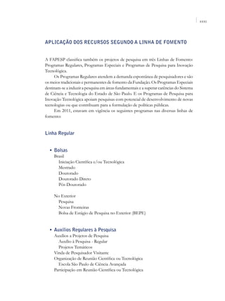 XXXI




Aplicação dos recursos segundo a linha de fomento


A FAPESP classifica também os projetos de pesquisa em três Linhas de Fomento:
Programas Regulares, Programas Especiais e Programas de Pesquisa para Inovação
Tecnológica.
     Os Programas Regulares atendem a demanda espontânea de pesquisadores e são
os meios tradicionais e permanentes de fomento da Fundação. Os Programas Especiais
destinam-se a induzir a pesquisa em áreas fundamentais e a superar carências do Sistema
de Ciência e Tecnologia do Estado de São Paulo. E os Programas de Pesquisa para
Inovação Tecnológica apoiam pesquisas com potencial de desenvolvimento de novas
tecnologias ou que contribuam para a formulação de políticas públicas.
     Em 2011, estavam em vigência os seguintes programas nas diversas linhas de
fomento:


Linha Regular


	 •	 Bolsas
     Brasil
     	 Iniciação Científica e/ou Tecnológica
     	 Mestrado
     	 Doutorado
     	 Doutorado Direto
     	 Pós-Doutorado

     No Exterior
     	 Pesquisa
     	 Novas Fronteiras
     	 Bolsa de Estágio de Pesquisa no Exterior (BEPE)


	 •	 Auxílios Regulares à Pesquisa
     Auxílios a Projetos de Pesquisa
     	 Auxílio à Pesquisa - Regular
     	 Projetos Temáticos
     Vinda de Pesquisador Visitante
     Organização de Reunião Científica ou Tecnológica
     	 Escola São Paulo de Ciência Avançada
     Participação em Reunião Científica ou Tecnológica
 
