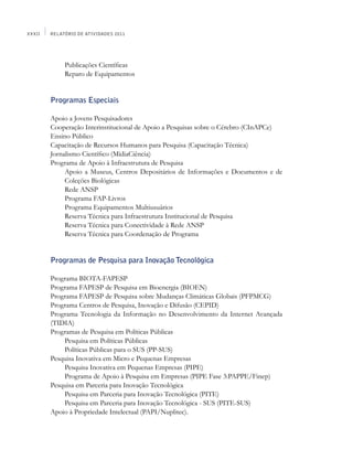 XXXII   Relatório de Atividades 2011




             Publicações Científicas
             Reparo de Equipamentos


        Programas Especiais

        Apoio a Jovens Pesquisadores
        Cooperação Interinstitucional de Apoio a Pesquisas sobre o Cérebro (CInAPCe)
        Ensino Público
        Capacitação de Recursos Humanos para Pesquisa (Capacitação Técnica)
        Jornalismo Científico (MídiaCiência)
        Programa de Apoio à Infraestrutura de Pesquisa
             Apoio a Museus, Centros Depositários de Informações e Documentos e de
             Coleções Biológicas
             Rede ANSP
             Programa FAP-Livros
             Programa Equipamentos Multiusuários
             Reserva Técnica para Infraestrutura Institucional de Pesquisa
             Reserva Técnica para Conectividade à Rede ANSP
             Reserva Técnica para Coordenação de Programa


        Programas de Pesquisa para Inovação Tecnológica

        Programa BIOTA-FAPESP
        Programa FAPESP de Pesquisa em Bioenergia (BIOEN)
        Programa FAPESP de Pesquisa sobre Mudanças Climáticas Globais (PFPMCG)
        Programa Centros de Pesquisa, Inovação e Difusão (CEPID)
        Programa Tecnologia da Informação no Desenvolvimento da Internet Avançada
        (TIDIA)
        Programas de Pesquisa em Políticas Públicas
            Pesquisa em Políticas Públicas
            Políticas Públicas para o SUS (PP-SUS)
        Pesquisa Inovativa em Micro e Pequenas Empresas
            Pesquisa Inovativa em Pequenas Empresas (PIPE)
            Programa de Apoio à Pesquisa em Empresas (PIPE Fase 3:PAPPE/Finep)
        Pesquisa em Parceria para Inovação Tecnológica
            Pesquisa em Parceria para Inovação Tecnológica (PITE)
            Pesquisa em Parceria para Inovação Tecnológica - SUS (PITE-SUS)
        Apoio à Propriedade Intelectual (PAPI/Nuplitec).
 