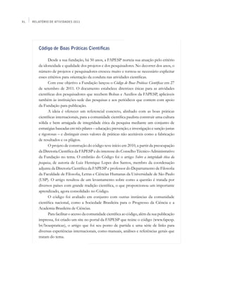 XL   Relatório de Atividades 2011




        Código de Boas Práticas Científicas

              Desde a sua fundação, há 50 anos, a FAPESP norteia sua atuação pelo critério
        da idoneidade e qualidade dos projetos e dos pesquisadores. No decorrer dos anos, o
        número de projetos e pesquisadores cresceu muito e tornou-se necessário explicitar
        esses critérios para orientação da conduta nas atividades científicas.
              Com esse objetivo a Fundação lançou o Código de Boas Práticas Científicas em 27
        de setembro de 2011. O documento estabelece diretrizes éticas para as atividades
        científicas dos pesquisadores que recebem Bolsas e Auxílios da FAPESP, aplicáveis
        também às instituições-sede das pesquisas e aos periódicos que contem com apoio
        da Fundação para publicação.
              A ideia é oferecer um referencial concreto, alinhado com as boas práticas
        científicas internacionais, para a comunidade científica paulista construir uma cultura
        sólida e bem arraigada de integridade ética da pesquisa mediante um conjunto de
        estratégias baseadas em três pilares – educação; prevenção; e investigação e sanção justas
        e rigorosas – e distinguir esses valores de práticas não aceitáveis como a fabricação
        de resultados e os plágios.
              O projeto de construção do código teve início em 2010, a partir da preocupação
        da Diretoria Científica da FAPESP e do interesse do Conselho Técnico-Administrativo
        da Fundação no tema. O embrião do Código foi o artigo Sobre a integridade ética da
        pesquisa, de autoria de Luiz Henrique Lopes dos Santos, membro da coordenação
        adjunta da Diretoria Científica da FAPESP e professor do Departamento de Filosofia
        da Faculdade de Filosofia, Letras e Ciências Humanas da Universidade de São Paulo
        (USP). O artigo resultou de um levantamento sobre como a questão é tratada por
        diversos países com grande tradição científica, o que proporcionou um importante
        aprendizado, agora consolidado no Código.
              O código foi avaliado em conjunto com outras instâncias da comunidade
        científica nacional, como a Sociedade Brasileira para o Progresso da Ciência e a
        Academia Brasileira de Ciências.
              Para facilitar o acesso da comunidade científica ao código, além da sua publicação
        impressa, foi criado um site no portal da FAPESP que reúne o código (www.fapesp.
        br/boaspraticas), o artigo que foi seu ponto de partida e uma série de links para
        diversas experiências internacionais, como manuais, análises e referências gerais que
        tratam do tema.
 