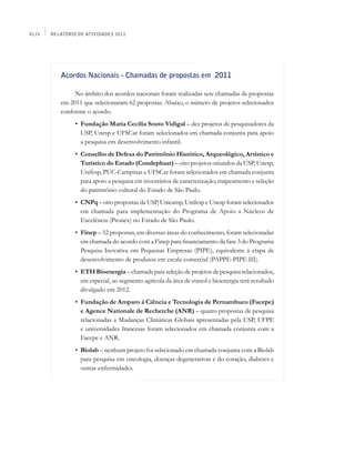 XLIV   Relatório de Atividades 2011




          Acordos Nacionais - Chamadas de propostas em 2011

               No âmbito dos acordos nacionais foram realizadas sete chamadas de propostas
          em 2011 que selecionaram 62 propostas. Abaixo, o número de projetos selecionados
          conforme o acordo.
          	     •	 Fundação Maria Cecília Souto Vidigal – dez projetos de pesquisadores da
                   USP, Unesp e UFSCar foram selecionados em chamada conjunta para apoio
                   a pesquisa em desenvolvimento infantil.
          	     •	 Conselho de Defesa do Patrimônio Histórico, Arqueológico, Artístico e
                   Turístico do Estado (Condephaat) – oito projetos oriundos da USP, Unesp,
                   Unifesp, PUC-Campinas e UFSCar foram selecionados em chamada conjunta
                   para apoio a pesquisa em inventários de caracterização, mapeamento e seleção
                   do patrimônio cultural do Estado de São Paulo.
          	     •	 CNPq – oito propostas da USP, Unicamp, Unifesp e Unesp foram selecionados
                   em chamada para implementação do Programa de Apoio a Núcleos de
                   Excelência (Pronex) no Estado de São Paulo.
          	     •	 Finep – 32 propostas, em diversas áreas do conhecimento, foram selecionadas
                   em chamada do acordo com a Finep para financiamento da fase 3 do Programa
                   Pesquisa Inovativa em Pequenas Empresas (PIPE), equivalente à etapa de
                   desenvolvimento de produtos em escala comercial (PAPPE-PIPE III).
          	     •	 ETH Bioenergia – chamada para seleção de projetos de pesquisa relacionados,
                   em especial, ao segmento agrícola da área de etanol e bioenergia terá resultado
                   divulgado em 2012.
          	     •	 Fundação de Amparo à Ciência e Tecnologia de Pernambuco (Facepe)
                   e Agence Nationale de Recherche (ANR) – quatro propostas de pesquisa
                   relacionadas a Mudanças Climáticas Globais apresentadas pela USP, UFPE
                   e universidades francesas foram selecionados em chamada conjunta com a
                   Facepe e ANR.
          	     •	 Biolab – nenhum projeto foi selecionado em chamada conjunta com a Biolab
                   para pesquisa em oncologia, doenças degenerativas e do coração, diabetes e
                   outras enfermidades.
 