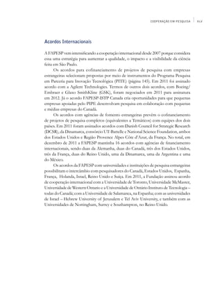 COOPERAÇÃO EM PESQUISA     XLV




Acordos Internacionais

A FAPESP vem intensificando a cooperação internacional desde 2007 porque considera
essa uma estratégia para aumentar a qualidade, o impacto e a visibilidade da ciência
feita em São Paulo.
      Os acordos para cofinanciamento de projetos de pesquisa com empresas
estrangeiras selecionam propostas por meio de instrumentos do Programa Pesquisa
em Parceria para Inovação Tecnológica (PITE) (página 145). Em 2011 foi assinado
acordo com a Agilent Technologies. Termos de outros dois acordos, com Boeing/
Embraer e Glaxo SmithKline (GSK), foram negociados em 2011 para assinatura
em 2012. Já o acordo FAPESP-ISTP Canada cria oportunidades para que pequenas
empresas apoiadas pelo PIPE desenvolvam pesquisa em colaboração com pequenas
e médias empresas do Canadá.
      Os acordos com agências de fomento estrangeiras prevêm o cofinanciamento
de projetos de pesquisa completos (equivalentes a Temáticos) com equipes dos dois
países. Em 2011 foram assinados acordos com Danish Council for Strategic Research
(DCSR), da Dinamarca, consórcio UT-Battelle e National Science Foundation, ambos
dos Estados Unidos e Região Provence Alpes Côte d’Azur, da França. No total, em
dezembro de 2011 a FAPESP mantinha 16 acordos com agências de financiamento
internacionais, sendo duas da Alemanha, duas do Canadá, três dos Estados Unidos,
três da França, duas do Reino Unido, uma da Dinamarca, uma da Argentina e uma
do México.
      Os acordos da FAPESP com universidades e instituições de pesquisa estrangeiras
possibilitam o intercâmbio com pesquisadores do Canadá, Estados Unidos, Espanha,
França, Holanda, Israel, Reino Unido e Suíça. Em 2011, a Fundação assinou acordo
de cooperação internacional com a Universidade de Toronto, Universidade McMaster,
Universidade de Western Ontario e a Universidade de Ontário Instituto de Tecnologia –
todas do Canadá; com a Universidade de Salamanca, na Espanha; com as universidades
de Israel – Hebrew University of Jerusalem e Tel Aviv University, e também com as
Universidades de Nottingham, Surrey e Southampton, no Reino Unido.
 
