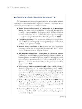 XLVI   Relatório de Atividades 2011




          Acordos Internacionais – Chamadas de propostas em 2011

               No âmbito dos acordos internacionais foram realizadas 18 chamadas de propostas
          em 2011 que selecionaram 58 propostas de pesquisa colaborativa e intercâmbio. Abaixo,
          o número de projetos selecionados conforme o acordo.
          	     •	 Institut National de Recherche en Informatique et en Automatique
                   (Inria) – não foram selecionadas propostas na chamada de 2011 para apoio
                   à realização de projetos bilaterais em que pesquisadores brasileiros receberiam
                   pesquisadores franceses em seus laboratórios ou em seus grupos de pesquisa,
                   e a recepção de pesquisadores brasileiros dentro dos projetos do INRIA.
          	     •	 King’s College London – oito propostas de intercâmbio de pesquisadores
                   do Reino Unido e de instituições de ensino superior e pesquisa no Estado de
                   São Paulo foram aprovadas em 2011.
          	     •	 National Science Foundation (NSF) – chamada para seleção de proposta
                   conjunta gerenciada por um pesquisador principal de São Paulo e um dos
                   Estados Unidos terá resultado divulgado em 2012.
          	     •	 NSF-FAPESP International Collaborations in Chemistry Program
                   – participação inédita da FAPESP nessa iniciativa que tem o objetivo de
                   estimular projetos inovadores de pesquisa conduzidos em cooperação entre
                   pesquisadores dos Estados Unidos e do Estado de São Paulo na área de
                   Química. As propostas foram submetidas em duas etapas com conclusão
                   programada para 2012.
          	     •	 Biotechnology and Biological Sciences Research Council (BBSRC) –
                   chamada de propostas para a modalidade Pump-Priming Award (FAPPA),
                   com o objetivo de propiciar um mecanismo de curto prazo para apoiar o
                   desenvolvimento de novas parcerias entre grupos de pesquisa do Estado de
                   São Paulo, financiados pela FAPESP, e grupos de pesquisa patrocinados pelo
                   BBSRC, no Reino Unido. Processo de seleção ainda não concluído.
          	     •	 Bio-base Ecologically Balanced Sustainable Industrial Chemistry
                   (Be-Basic) – quatro propostas que reunirão pesquisadores da Holanda e do
                   Estado de São Paulo em estudos colaborativos sobre produção sustentável de
                   biocombustíveis foram aprovadas em 2011.
          	     •	 University of Southampton – quatro propostas de intercâmbio de
                   pesquisadores do Reino Unido e de instituições de ensino superior e pesquisa
                   no Estado de São Paulo.

                                                                                            (Continua)
 