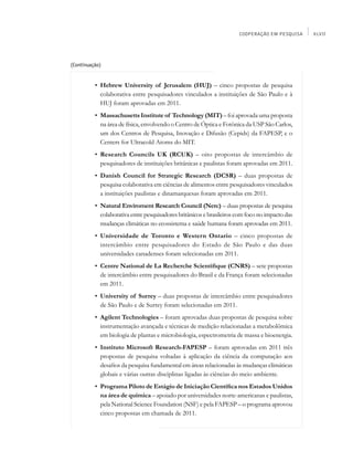 COOPERAÇÃO EM PESQUISA    XLVII




(Continuação)


    	     •	 Hebrew University of Jerusalem (HUJ) – cinco propostas de pesquisa
             colaborativa entre pesquisadores vinculados a instituições de São Paulo e à
             HUJ foram aprovadas em 2011.
    	     •	 Massachusetts Institute of Technology (MIT) – foi aprovada uma proposta
             na área de física, envolvendo o Centro de Óptica e Fotônica da USP São Carlos,
             um dos Centros de Pesquisa, Inovação e Difusão (Cepids) da FAPESP, e o
             Centers for Ultracold Atoms do MIT.
    	     •	 Research Councils UK (RCUK) – oito propostas de intercâmbio de
             pesquisadores de instituições britânicas e paulistas foram aprovadas em 2011.
    	     •	 Danish Council for Strategic Research (DCSR) – duas propostas de
             pesquisa colaborativa em ciências de alimentos entre pesquisadores vinculados
             a instituições paulistas e dinamarquesas foram aprovadas em 2011.
    	     •	 Natural Enviroment Research Council (Nerc) – duas propostas de pesquisa
             colaborativa entre pesquisadores britânicos e brasileiros com foco no impacto das
             mudanças climáticas no ecossistema e saúde humana foram aprovadas em 2011.
    	     •	 Universidade de Toronto e Western Ontario – cinco propostas de
             intercâmbio entre pesquisadores do Estado de São Paulo e das duas
             universidades canadenses foram selecionadas em 2011.
    	     •	 Centre National de La Recherche Scientifique (CNRS) – sete propostas
             de intercâmbio entre pesquisadores do Brasil e da França foram selecionadas
             em 2011.
    	     •	 University of Surrey – duas propostas de intercâmbio entre pesquisadores
             de São Paulo e de Surrey foram selecionadas em 2011.
    	     •	 Agilent Technologies – foram aprovadas duas propostas de pesquisa sobre
             instrumentação avançada e técnicas de medição relacionadas a metabolômica
             em biologia de plantas e microbiologia, espectrometria de massa e bioenergia.
    	     •	 Instituto Microsoft Research-FAPESP – foram aprovadas em 2011 três
             propostas de pesquisa voltadas à aplicação da ciência da computação aos
             desafios da pesquisa fundamental em áreas relacionadas às mudanças climáticas
             globais e várias outras disciplinas ligadas às ciências do meio ambiente.
    	     •	 Programa Piloto de Estágio de Iniciação Científica nos Estados Unidos
             na área de química – apoiado por universidades norte-americanas e paulistas,
             pela National Science Foundation (NSF) e pela FAPESP – o programa aprovou
             cinco propostas em chamada de 2011.
 