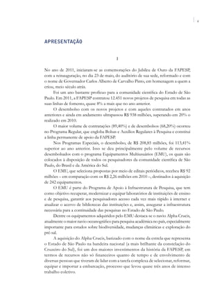V




APRESENTAÇÃO


                                           I

No ano de 2011, iniciaram-se as comemorações do Jubileu de Ouro da FAPESP,
com a reinauguração, no dia 23 de maio, do auditório de sua sede, reformado e com
o nome de Governador Carlos Alberto de Carvalho Pinto, em homenagem a quem a
criou, meio século atrás.
      Foi um ano bastante profícuo para a comunidade científica do Estado de São
Paulo. Em 2011, a FAPESP contratou 12.451 novos projetos de pesquisa em todas as
suas linhas de fomento, quase 8% a mais que no ano anterior.
      O desembolso com os novos projetos e com aqueles contratados em anos
anteriores e ainda em andamento ultrapassou R$ 938 milhões, superando em 20% o
realizado em 2010.
      O maior volume de contratações (89,40%) e de desembolsos (68,20%) ocorreu
no Programa Regular, que engloba Bolsas e Auxílios Regulares à Pesquisa e constitui
a linha permanente de apoio da FAPESP.
      Nos Programas Especiais, o desembolso, de R$ 208,85 milhões, foi 113,41%
superior ao ano anterior. Isso se deu principalmente pelo volume de recursos
desembolsados com o programa Equipamentos Multiusuários (EMU), os quais são
colocados à disposição de todos os pesquisadores da comunidade científica de São
Paulo, do Brasil e da América do Sul.
      O EMU, que seleciona propostas por meio de editais periódicos, recebeu R$ 92
milhões – em comparação com os R$ 2,26 milhões em 2010 –, destinados à aquisição
de 242 equipamentos.
      O EMU é parte do Programa de Apoio à Infraestrutura de Pesquisa, que tem
como objetivo recuperar, modernizar e equipar laboratórios de instituições de ensino
e de pesquisa, garantir aos pesquisadores acesso cada vez mais rápido à internet e
atualizar o acervo de bibliotecas das instituições e, assim, assegurar a infraestrutura
necessária para a continuidade das pesquisas no Estado de São Paulo.
      Dentre os equipamentos adquiridos pelo EMU destaca-se o navio Alpha Crucis,
atualmente o maior navio oceanográfico para pesquisa acadêmica no país, especialmente
importante para estudos sobre biodiversidade, mudanças climáticas e exploração do
pré-sal.
      A aquisição do Alpha Crucis, batizado com o nome da estrela que representa
o Estado de São Paulo na bandeira nacional (a mais brilhante da constelação do
Cruzeiro do Sul), foi um dos maiores investimentos da história da FAPESP, em
termos de recursos não só financeiros quanto de tempo e de envolvimento de
diversas pessoas que tiveram de lidar com a tarefa complexa de selecionar, reformar,
equipar e importar a embarcação, processo que levou quase três anos de intenso
trabalho coletivo.
 