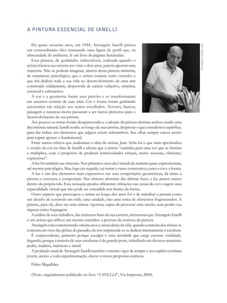 A pintura essencial de Ianelli

   Há quase sessenta anos, em 1944, Arcangelo Ianelli pintou




                                                                                                       Foto Arquivo Pessoal, 2000
um extraordinário óleo retratando uma figura de perfil que, na
obscuridade do ambiente, lê um livro de páginas iluminadas.
   Essa pintura, de qualidades indiscutíveis, realizada quando o
artista iniciava sua carreira aos vinte e dois anos, parecia apontar uma
trajetória. Não se poderia imaginar, através dessa pintura intimista,
de tratamento psicológico, que o artista tomaria outro caminho e
que iria dedicar toda a sua vida ao desenvolvimento de uma arte
construída solidamente, desprovida de caráter subjetivo, sintética,
essencial e substantiva.
   A cor e a geometria foram suas paixões e se trans­ or­ aram f m
em assuntos centrais de suas telas. Cor e forma foram ganhando
autonomia em relação aos temas escolhidos. Árvores, barcos,
paisagem e natureza-morta passaram a ser meros pretextos para o
desenvolvimento de sua pintura.
   Aos poucos os temas foram desaparecendo e a adoção da pintura abstrata acabou sendo uma
decorrência natural. Ianelli soube, ao longo da sua carreira, desprezar o que considerava supérfluo,
para dar ênfase aos elementos que julgava serem substantivos. Seu olhar sempre esteve atento
para captar apenas o fundamental.
   Entre tantos críticos que analisaram a obra do artista, Juan Acha foi o que mais aprofundou
o estudo da cor na obra de Ianelli e afirma que o artista “caminha para uma cor que se ilumina
e multiplica, com o propósito de produzir luminosidades virtuais, muito sensuais, vibrantes,
expressivas”.
   A luz foi também sua obsessão. Nos primeiros anos ela é tratada de maneira quase expressionista,
até mesmo psicológica. Mas, logo em seguida, vai tomar o rumo construtivo, como a cor e a forma.
   A luz é um dos elementos mais expressivos nas suas composições geométricas, dá ritmo à
pintura e estrutura a composição. Nas sínteses abstratas das últimas fases, a luz parece nascer
dentro da própria tela. Essa sensação produz diferentes vibrações nas zonas de cor e sugere uma
espacialidade virtual que não pode ser entendida nos limites da forma.
   Outro aspecto que preocupou o artista ao longo dos anos foi o de trabalhar a pintura como
um desafio de construir um todo, uma unidade, não uma soma de elementos fragmentados. A
pintura, para ele, deve ser uma síntese vigorosa, capaz de provocar uma tensão, sem perder sua
riqueza como linguagem.
   A análise de seus trabalhos, das inúmeras fases de sua carreira, demonstra que Arcangelo Ianelli
é um artista que trilhou um mesmo caminho: a procura da essência da pintura.
   Arcangelo está comemorando oitenta anos e, nessa altura da vida, quando a maioria dos artistas se
contenta em viver das glórias do passado, ele nos surpreende ao se dedicar intensamente à escultura.
   É surpreendente, primeiro porque esculpir é uma atividade que exige enorme vitalidade.
Segundo, porque a maioria de suas esculturas é de grande porte, trabalhada em diversos materiais:
pedra, madeira, mármore e metal.
   A produção atual de Arcangelo Ianelli mantém o mesmo vigor de sempre e seu espírito continua
jovem, atento a toda experimentação, aberto a novas propostas estéticas.
  Fábio Magalhães

  (Texto originalmente publicado no livro “IANELLI”, Via Impressa, 2004)
 