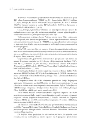 VI   Relatório de Atividades 2011




          As áreas do conhecimento que receberam maior volume dos recursos de quase
     R$ 1 bilhão desembolsado pela FAPESP em 2011 foram: Saúde, R$ 254,94 milhões
     (27,16%); Biologia, R$ 162,06 milhões (17,26%); Engenharia, R$ 101,35 milhões
     (10,80%); Ciências humanas e sociais, R$ 92,96 milhões (9,90%); e Agronomia e
     veterinária, R$ 85,14 milhões (9,07%).
          Saúde, Biologia, Agronomia e veterinária são áreas típicas em que o avanço do
     conhecimento, mesmo que não tenha como prioridade eventual aplicação prática,
     acaba sendo direcionado para alguma aplicação desse tipo.
          Embora, como enfatizava Louis Pasteur, não se possa falar, a rigor, em
     ciência aplicada, mas apenas em aplicações da ciência, a própria demanda natural (e
     historicamente consistente na vida da FAPESP) dos pesquisadores tem feito com que
     as áreas mais beneficiadas com recursos acabem tendo desdobramentos em matéria
     de aplicação prática.
          A FAPESP, como tem feito em todos os 50 anos de sua existência, auxilia, por
     meio de seu financiamento, instituições importantes sediadas no Estado de São Paulo,
     não só as acadêmicas, mas também várias empresariais e de governo, que se constituem,
     de alguma forma, nos seus “clientes”.
          Os principais deles, por vínculo institucional do pesquisador e em termos de
     quantia de recursos recebidos em 2011, foram: a Universidade de São Paulo (USP),
     com R$ 452,75 milhões (48,23% do total), a Universidade Estadual de Campinas
     (Unicamp), com 131,13 milhões (13,97%), e a Universidade Estadual Paulista (Unesp),
     com R$ 129,19 milhões (13,76%).
          As instituições federais de ensino superior e pesquisa no Estado de São Paulo
     receberam R$ 116,25 milhões (12,38%) do desembolso total da FAPESP, com destaque
     para a Universidade Federal de São Paulo (Unifesp) e para a Universidade Federal de
     São Carlos (UFSCar).
          A cooperação entre a FAPESP e empresas privadas no campo da pesquisa
     tecnológica foi intensa no ano de 2011, como em diversos anos anteriores. No ano,
     a Fundação assinou acordos de cooperação com as empresas Agilent Technologies e
     ETH Bioenergia e negociou e divulgou termos de acordos com Embraer, Boeing e
     Glaxo SmithKline – GSK, para serem assinados em 2012.
          Sob a rubrica Pesquisa Inovativa em Micro e Pequenas Empresas a FAPESP
     agrupa os programas voltados para o fomento à pesquisa inovativa em micro e pequenas
     empresas. Um dos programas dessa rubrica é o Pesquisa Inovativa em Pequenas
     Empresas (PIPE), que em 2011 contratou 71 novos projetos (49 auxílios e 22 bolsas),
     com recursos de R$ 11,21 milhões.
          Em relação ao auxílio da FAPESP a entidades governamentais, merece destaque
     em 2011 o Programa Melhoria do Ensino Público do Estado de São Paulo, que financia
     pesquisas aplicadas sobre problemas concretos do ensino fundamental e médio em
     escolas públicas paulistas.
          Os projetos nesse programa são executados por meio de parceria entre
     pesquisadores de instituições de ensino superior ou de pesquisa e profissionais
 