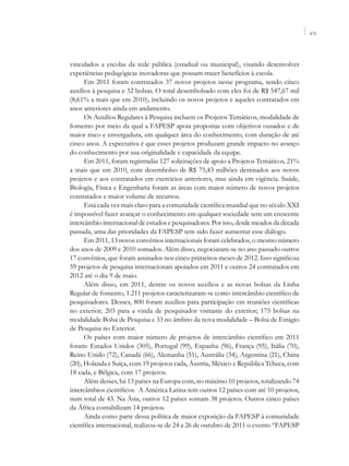 VII




vinculados a escolas da rede pública (estadual ou municipal), visando desenvolver
experiências pedagógicas inovadoras que possam trazer benefícios à escola.
      Em 2011 foram contratados 37 novos projetos nesse programa, sendo cinco
auxílios à pesquisa e 32 bolsas. O total desembolsado com eles foi de R$ 547,67 mil
(8,61% a mais que em 2010), incluindo os novos projetos e aqueles contratados em
anos anteriores ainda em andamento.
      Os Auxílios Regulares à Pesquisa incluem os Projetos Temáticos, modalidade de
fomento por meio da qual a FAPESP apoia propostas com objetivos ousados e de
maior risco e envergadura, em qualquer área do conhecimento, com duração de até
cinco anos. A expectativa é que esses projetos produzam grande impacto no avanço
do conhecimento por sua originalidade e capacidade da equipe.
      Em 2011, foram registradas 127 solicitações de apoio a Projetos Temáticos, 21%
a mais que em 2010, com desembolso de R$ 75,43 milhões destinados aos novos
projetos e aos contratados em exercícios anteriores, mas ainda em vigência. Saúde,
Biologia, Física e Engenharia foram as áreas com maior número de novos projetos
contratados e maior volume de recursos.
      Está cada vez mais claro para a comunidade científica mundial que no século XXI
é impossível fazer avançar o conhecimento em qualquer sociedade sem um crescente
intercâmbio internacional de estudos e pesquisadores. Por isso, desde meados da década
passada, uma das prioridades da FAPESP tem sido fazer aumentar esse diálogo.
      Em 2011, 13 novos convênios internacionais foram celebrados, o mesmo número
dos anos de 2009 e 2010 somados. Além disso, negociaram-se no ano passado outros
17 convênios, que foram assinados nos cinco primeiros meses de 2012. Isso significou
59 projetos de pesquisa internacionais apoiados em 2011 e outros 24 contratados em
2012 até o dia 9 de maio.
      Além disso, em 2011, dentre os novos auxílios e as novas bolsas da Linha
Regular de fomento, 1.211 projetos caracterizaram-se como intercâmbio científico de
pesquisadores. Desses, 800 foram auxílios para participação em reuniões científicas
no exterior; 203 para a vinda de pesquisador visitante do exterior; 175 bolsas na
modalidade Bolsa de Pesquisa e 33 no âmbito da nova modalidade – Bolsa de Estágio
de Pesquisa no Exterior.
      Os países com maior número de projetos de intercâmbio científico em 2011
foram: Estados Unidos (305), Portugal (99), Espanha (96), França (95), Itália (70),
Reino Unido (72), Canadá (66), Alemanha (51), Austrália (34), Argentina (21), China
(20), Holanda e Suíça, com 19 projetos cada, Áustria, México e República Tcheca, com
18 cada, e Bélgica, com 17 projetos.
      Além desses, há 13 países na Europa com, no máximo 10 projetos, totalizando 74
intercâmbios científicos. A América Latina tem outros 12 países com até 10 projetos,
num total de 43. Na Ásia, outros 12 países somam 38 projetos. Outros cinco países
da África contabilizam 14 projetos.
      Ainda como parte dessa política de maior exposição da FAPESP à comunidade
científica internacional, realizou-se de 24 a 26 de outubro de 2011 o evento “FAPESP
 