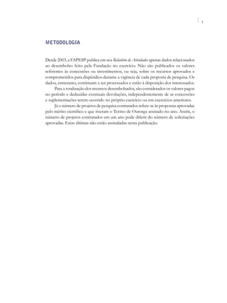 3




Metodologia


Desde 2003, a FAPESP publica em seu Relatório de Atividades apenas dados relacionados
ao desembolso feito pela Fundação no exercício. Não são publicados os valores
referentes às concessões ou investimentos, ou seja, sobre os recursos aprovados e
comprometidos para dispêndios durante a vigência de cada proposta de pesquisa. Os
dados, entretanto, continuam a ser processados e estão à disposição dos interessados.
     Para a totalização dos recursos desembolsados, são considerados os valores pagos
no período e deduzidas eventuais devoluções, independentemente de as concessões
e suplementações terem ocorrido no próprio exercício ou em exercícios anteriores.
     Já o número de projetos de pesquisa contratados refere-se às propostas aprovadas
pelo mérito científico e que tiveram o Termo de Outorga assinado no ano. Assim, o
número de projetos contratados em um ano pode diferir do número de solicitações
aprovadas. Estas últimas não estão assinaladas nesta publicação.
 