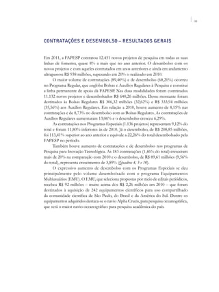 11




Contratações e Desembolso – Resultados Gerais


Em 2011, a FAPESP contratou 12.451 novos projetos de pesquisa em todas as suas
linhas de fomento, quase 8% a mais que no ano anterior. O desembolso com os
novos projetos e com aqueles contratados em anos anteriores e ainda em andamento
ultrapassou R$ 938 milhões, superando em 20% o realizado em 2010.
      O maior volume de contratações (89,40%) e de desembolso (68,20%) ocorreu
no Programa Regular, que engloba Bolsas e Auxílios Regulares à Pesquisa e constitui
a linha permanente de apoio da FAPESP. Nas duas modalidades foram contratados
11.132 novos projetos e desembolsados R$ 640,26 milhões. Desse montante foram
destinados às Bolsas Regulares R$ 306,32 milhões (32,62%) e R$ 333,94 milhões
(35,56%) aos Auxílios Regulares. Em relação a 2010, houve aumento de 8,15% nas
contratações e de 8,73% no desembolso com as Bolsas Regulares. As contratações de
Auxílios Regulares aumentaram 13,06% e o desembolso cresceu 6,29%.
      As contratações nos Programas Especiais (1.136 projetos) representam 9,12% do
total e foram 11,80% inferiores às de 2010. Já o desembolso, de R$ 208,85 milhões,
foi 113,41% superior ao ano anterior e equivale a 22,26% do total desembolsado pela
FAPESP no período.
      Também houve aumento de contratações e de desembolso nos programas de
Pesquisa para Inovação Tecnológica. As 183 contratações (1,46% do total) cresceram
mais de 20% na comparação com 2010 e o desembolso, de R$ 89,61 milhões (9,56%
do total), representa crescimento de 3,89% (Quadros 4, 5 e 10).
      O expressivo aumento de desembolso com os Programas Especiais se deu
principalmente pelo volume desembolsado com o programa Equipamentos
Multiusuários (EMU). O EMU, que seleciona propostas por meio de editais periódicos,
recebeu R$ 92 milhões – muito acima dos R$ 2,26 milhões em 2010 – que foram
destinados à aquisição de 242 equipamentos científicos para uso compartilhado
da comunidade científica de São Paulo, do Brasil e da América do Sul. Dentre os
equipamentos adquiridos destaca-se o navio Alpha Crucis, para pesquisa oceanográfica,
que será o maior navio oceanográfico para pesquisa acadêmica do país.
 