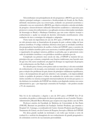 IX




      Tal contribuição vem principalmente de três programas: o BIOTA, que tem como
objetivo principal catalogar e caracterizar a biodiversidade do Estado de São Paulo,
definindo mecanismos para sua conservação, avaliando seu potencial econômico e
estimando o seu uso sustentável; o BIOEN, que objetiva estimular e articular atividades
de pesquisa e desenvolvimento utilizando laboratórios acadêmicos e industriais para
promover o avanço do conhecimento e sua aplicação em áreas relacionadas à produção
de bioenergia no Brasil; o Mudanças Climáticas, que tem como objetivo avançar o
conhecimento e ajudar na tomada de decisões informadas cientificamente sobre
avaliações de risco e estratégias de mitigação e adaptação.
      Outra razão da importância do ano de 2011 para a FAPESP foi o fato de ela
ter sido pioneira entre as financiadoras de pesquisa do país a adotar código de boas
práticas científicas. O código estabelece diretrizes éticas para as atividades científicas
dos pesquisadores beneficiários de auxílios e bolsas da FAPESP e para o exercício da
função de avaliador científico pelos seus assessores; é também aplicável às instituições
e organizações de qualquer natureza, públicas ou privadas, que se apresentem como
sedes de atividades científicas e aos periódicos científicos apoiados por ela.
      Completado seu primeiro meio século de vida, a FAPESP se mantém fiel aos
princípios dos que a criaram, cumprindo suas funções tradicionais, mas fazendo mais
do que isso. Ela exerce atualmente um papel de destaque na organização da pesquisa
e do conhecimento em São Paulo e no Brasil.
      Se o desafio para o futuro, como parece cada vez mais claro, é o de uma sociedade
do conhecimento e da inovação, esta instituição vem dando importante contribuição
para a solução dos problemas do país, dentro de princípios solidamente republicanos,
como o da transparência (do qual este relatório é um exemplo), o da impessoalidade
(todos os pedidos de projetos e bolsas são analisados de acordo com o critério do
mérito científico no sistema consagrado internacionalmente de revisão por pares) e o
da eficiência (os resultados da FAPESP são obtidos com dispêndio mínimo em custos
administrativos, que – por imposição estatutária da Fundação – não podem exceder
a 5% do orçamento).

                                            II

Não foi só de realizações e alegrias o ano de 2011 para a FAPESP. Em 29 de
novembro, ela perdeu a colaboração do diretor-presidente do seu Conselho Técnico-
Administrativo, Ricardo Renzo Brentani, que ocupava este cargo desde o ano de 2004.
     Professor emérito da Faculdade de Medicina da Universidade de São Paulo
(FMUSP), Brentani era presidente da Fundação Antônio Prudente, que mantém o
Hospital A.C. Camargo, e coordenador do Centro Antonio Prudente para Pesquisa e
Tratamento do Câncer, um dos Centros de Pesquisa, Inovação e Difusão da FAPESP.
     Ele deixa grande saudade na instituição e em todos que tiveram a sorte de
conhecê-lo e usufruir da abrangência do seu conhecimento de grande pesquisador e
do estimulante convívio de sua marcante personalidade.
 