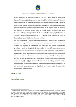 MECANISMO NACIONAL DE PREVENÇÃO E COMBATE À TORTURA
10
Cruéis, Desumanos ou Degradantes - CAT; h) Princípios e Boas Práticas de Proteção das
Pessoas Privadas de Liberdade nas Américas -CIDH; i) Regras Mínimas para o Tratamento
de Prisioneiros da ONU – Regras de Mandela; j) Princípios De Yogyakarta; K) Convenção
Americana de Direitos Humanos (Pacto de San Jose da Costa Rica); l) Código de Conduta
para os Funcionários Responsáveis pela Aplicação da Lei das Nações Unidas; m) Protocolo
de Istambul; n) Princípios Básicos sobre o Uso da Força e Armas de Fogo pelos
Funcionários Responsáveis pela Aplicação da Lei das Nações Unidas; m) Lei Orgânica de
Segurança Alimentar e Nutricional ( Lei nº 11.346, de 15 de setembro de 2006); p)
Declaração Universal dos Direitos Humanos da ONU.
18. No mês subsequente à missão, as equipes se dedicam a sistematizar as informações
coletadas e a organizar os documentos para a elaboração do relatório de visita. Para
atender esse objetivo, as informações são verificadas por quatro procedimentos
principais, a partir da triangulação de informações: (i) entre diferentes segmentos (ex.
situações narradas igualmente por pessoas privadas de liberdade, por agentes técnicos e
pela direção); (ii) por quantitativo dentro do mesmo segmento (ex. afirmação de muitas
pessoas privadas de liberdade), ou ainda por saturação de informação3
; (iii) por
distribuição espacial de segmento (ex. alegações de indivíduos em diferentes pavilhões,
alas ou módulos); e (iv) por confrontação documental (ex. situações mencionadas e
procedimentos documentados). Ademais, neste período, casos individuais de tortura ou
de tratamento cruel, desumano e degradante são encaminhados às autoridades
competentes, de forma sigilosa.
2. Visita ao Ceará
2.1. Escolha do Estado
3 O fechamento de uma amostra qualitativa por saturação é definido como a suspensão da inclusão de novos
participantes quando os dados obtidos possam apresentar, na visão da pessoa que coleta e analisa a informação,
certa redundância. (FONTANELLA, Bruno José Barcellos; RICAS, Janete, TURATO, Egberto Ribeiro. Amostragem por
saturação em pesquisas qualitativas em saúde: contribuições teóricas. Cad. Saúde Pública [online]. 2008, vol. 24, n.1,
pp.17-27. ISSN 1678-4464).
 