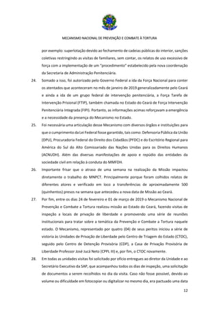 MECANISMO NACIONAL DE PREVENÇÃO E COMBATE À TORTURA
12
por exemplo: superlotação devido ao fechamento de cadeias públicas do interior, sanções
coletivas restringindo as visitas de familiares, sem contar, os relatos de uso excessivo de
força com a implementação de um “procedimento” estabelecido pela nova coordenação
da Secretaria de Administração Penitenciária.
24. Somado a isso, foi autorizado pelo Governo Federal a ida da Força Nacional para conter
os atentados que aconteceram no mês de janeiro de 2019 generalizadamente pelo Ceará
e ainda a ida de um grupo federal de intervenção penitenciária, a Força Tarefa de
Intervenção Prisional (FTIP), também chamada no Estado do Ceará de Força Intervenção
Penitenciária Integrada (FIPI). Portanto, as informações acimas reforçavam a emergência
e a necessidade da presença do Mecanismo no Estado.
25. Foi necessária uma articulação desse Mecanismo com diversos órgãos e instituições para
que o cumprimento da Lei Federal fosse garantido, tais como: Defensoria Pública da União
(DPU), Procuradoria Federal do Direito dos Cidadãos (PFDC) e do Escritório Regional para
América do Sul do Alto Comissariado das Nações Unidas para os Direitos Humanos
(ACNUDH). Além das diversas manifestações de apoio e repúdio das entidades da
sociedade civil em relação à conduta do MMFDH.
26. Importante frisar que o atraso de uma semana na realização da Missão impactou
diretamente o trabalho do MNPCT. Principalmente porque foram colhidos relatos de
diferentes atores e verificado em loco a transferências de aproximadamente 500
(quinhentos) presos na semana que antecedeu a nova data de Missão ao Ceará.
27. Por fim, entre os dias 24 de fevereiro e 01 de março de 2019 o Mecanismo Nacional de
Prevenção e Combate a Tortura realizou missão ao Estado do Ceará, fazendo visitas de
inspeção a locais de privação de liberdade e promovendo uma série de reuniões
institucionais para tratar sobre a temática da Prevenção e Combate a Tortura naquele
estado. O Mecanismo, representado por quatro (04) de seus peritos iniciou a série de
vistoria às Unidades de Privação de Liberdade pelo Centro de Triagem do Estado (CTOC),
seguido pelo Centro de Detenção Provisória (CDP), a Casa de Privação Provisória de
Liberdade Professor José Jucá Neto (CPPL III) e, por fim, o CTOC novamente.
28. Em todas as unidades visitas foi solicitado por ofício entregues ao diretor da Unidade e ao
Secretário Executivo da SAP, que acompanhou todos os dias de inspeção, uma solicitação
de documentos a serem recolhidos no dia da visita. Caso não fosse possível, devido ao
volume ou dificuldade em fotocopiar ou digitalizar no mesmo dia, era pactuado uma data
 