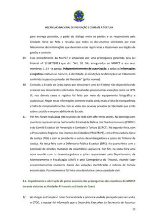 MECANISMO NACIONAL DE PREVENÇÃO E COMBATE À TORTURA
13
para entrega posterior, a partir do diálogo entre os peritos e os responsáveis pela
Unidade. Deve ser feita a ressalva que todos os documentos solicitados por esse
Mecanismo são informações que deveriam estar registradas e disponíveis aos órgãos de
gestão e controle.
29. Esse procedimento do MNPCT é amparado por uma prerrogativa garantida pela Lei
Federal nº 12.847/2013 que diz: “Art. 10. São assegurados ao MNPCT e aos seus
membros: (...) II - o acesso, independentemente de autorização, a todas as informações
e registros relativos ao número, à identidade, às condições de detenção e ao tratamento
conferido às pessoas privadas de liberdade” (grifos nossos).
30. Contudo, o Estado do Ceará optou por descumprir uma Lei Federal não disponibilizando
o acesso aos documentos solicitados. Ressalvadas pouquíssimas exceções como na CPPL
III, nos demais casos o registro foi feito por meio do equipamento fotográfico e
audiovisual. Negar essas informações somente expõe ainda mais a falta de transparência
e falta de comprometimento com as vidas das pessoas privadas de liberdade que estão
sobre custódia e responsabilidade do Estado.
31. Por fim, foram realizadas oito reuniões de rede com diferentes atores. No domingo com
membros representantes do Conselho Estadual de Defesa dos Direitos Humanos (CEDDH)
e do Comitê Estadual de Prevenção e Combate à Tortura (CEPCT). Na segunda-feira, com
a Procuradoria Regional dos Direitos dos Cidadãos (PRDC/MPF), com a Procuradoria Geral
de Justiça (PGJ) e com o presidente e outros desembargadores e juízes do Tribunal de
Justiça. Na terça-feira com a Defensoria Pública Estadual (DPE). Na quarta-feira com o
Comissão de Direitos Humanos da Assembleia Legislativa. Por fim, na sexta-feira uma
nova reunião com os desembargadores e juízes responsáveis pelo Departamento de
Monitoramento e Fiscalização (DMF) e pela Corregedoria do Tribunal, visando fazer
encaminhamentos imediatos diante das violações identificadas e indícios de tortura
encontrados. Posteriormente foi feita uma devolutiva com a sociedade civil.
2.2. Impedimento e obstrução do pleno exercício das prerrogativas dos membros do MNPCT
durante vistorias as Unidades Prisionais no Estado do Ceará
32. Ao chegar ao Complexo onde fica localizada a primeira unidade planejada para ser visita,
o CTOC, a equipe foi informada que o Secretário Executivo da Secretaria de Assuntos
 