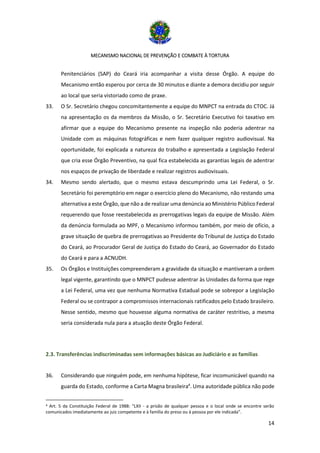 MECANISMO NACIONAL DE PREVENÇÃO E COMBATE À TORTURA
14
Penitenciários (SAP) do Ceará iria acompanhar a visita desse Órgão. A equipe do
Mecanismo então esperou por cerca de 30 minutos e diante a demora decidiu por seguir
ao local que seria vistoriado como de praxe.
33. O Sr. Secretário chegou concomitantemente a equipe do MNPCT na entrada do CTOC. Já
na apresentação os da membros da Missão, o Sr. Secretário Executivo foi taxativo em
afirmar que a equipe do Mecanismo presente na inspeção não poderia adentrar na
Unidade com as máquinas fotográficas e nem fazer qualquer registro audiovisual. Na
oportunidade, foi explicada a natureza do trabalho e apresentada a Legislação Federal
que cria esse Órgão Preventivo, na qual fica estabelecida as garantias legais de adentrar
nos espaços de privação de liberdade e realizar registros audiovisuais.
34. Mesmo sendo alertado, que o mesmo estava descumprindo uma Lei Federal, o Sr.
Secretário foi peremptório em negar o exercício pleno do Mecanismo, não restando uma
alternativa a este Órgão, que não a de realizar uma denúncia ao Ministério Público Federal
requerendo que fosse reestabelecida as prerrogativas legais da equipe de Missão. Além
da denúncia formulada ao MPF, o Mecanismo informou também, por meio de ofício, a
grave situação de quebra de prerrogativas ao Presidente do Tribunal de Justiça do Estado
do Ceará, ao Procurador Geral de Justiça do Estado do Ceará, ao Governador do Estado
do Ceará e para a ACNUDH.
35. Os Órgãos e Instituições compreenderam a gravidade da situação e mantiveram a ordem
legal vigente, garantindo que o MNPCT pudesse adentrar às Unidades da forma que rege
a Lei Federal, uma vez que nenhuma Normativa Estadual pode se sobrepor a Legislação
Federal ou se contrapor a compromissos internacionais ratificados pelo Estado brasileiro.
Nesse sentido, mesmo que houvesse alguma normativa de caráter restritivo, a mesma
seria considerada nula para a atuação deste Órgão Federal.
2.3. Transferências indiscriminadas sem informações básicas ao Judiciário e as famílias
36. Considerando que ninguém pode, em nenhuma hipótese, ficar incomunicável quando na
guarda do Estado, conforme a Carta Magna brasileira4
. Uma autoridade pública não pode
4 Art. 5 da Constituição Federal de 1988: “LXII - a prisão de qualquer pessoa e o local onde se encontre serão
comunicados imediatamente ao juiz competente e à família do preso ou à pessoa por ele indicada”.
 