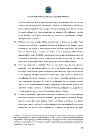 MECANISMO NACIONAL DE PREVENÇÃO E COMBATE À TORTURA
15
ter poder absoluto e ignorar legislações que garante a integridade física das pessoas.
Acontece que desde janeiro, do corrente ano, a Secretaria de Administração Penitenciária
resolveu de forma açodada e sem qualquer planejamento adequado fechar em torno de
90 cadeias públicas. Estas estavam espalhadas por todas as regiões do Estado e com isso
foram enviados quase 4.000 presos para os presídios já superlotadas da região
metropolitana de Fortaleza5
.
37. O fechamento dessas unidades não foi construído com os Órgãos que compõe o Poder
Judiciário, que poderiam ter auxiliado para além do fechamento das unidades e mera
transferência dos presos, a pensar em estratégias de desencarceramento do Sistema
Prisional. Ao invés disso, a Secretaria concentrou todos os presos que estavam nessas
cadeias públicas para a Região Metropolitana de Fortaleza, agravando substancialmente
a superlotação carcerária, criando ambientes de privação de liberdade em condições
desumanas, impossíveis de serem aceitas por qualquer autoridade responsável.
38. Para esse Mecanismo, é importante frisar que as transferências de uma expressiva
população negra das cadeias públicas no interior do Estado revivem a violência da
escravidão negra em que essa população era transportada como objeto nos porões dos
navios negreiros, herança histórica que reafirma esse longo e profundo processo de
exclusão social brasileira. Esses presos em sua maioria negros são colocados de forma
cruel, desumana e degradante em condições inadequadas de sobrevivência. Chama a
atenção a falta de informações sobre a população carcerária das Unidades que mais uma
vez reflete o descaso e exclusão do Estado diante da seletividade penal que grupos étnicos
e raciais brasileiros que se encontram inseridos no Sistema Prisional.
39. É condição primária para a execução da pena que a família possa dar suporte aqueles que
estão nessa condição de privação de liberdade. A grande maioria da população presa no
Brasil e no Ceará são pessoas de baixa renda e as famílias já se sacrificam mais do que
podem para garantir o mínimo de convívio. Não sendo justo que seja a família unicamente
responsável por garantir itens fundamentais à higiene, aos vestuários, às dietas
5 Relatório de sistematização de denúncias de violações de direitos no sistema penitenciário do Ceará coordenado
pelo Conselho Estadual de Defesa dos Direitos Humanos (CEDDH): “Diante da inflexão da política penitenciária
adotada a partir de 2019, o Governo do Estado passou a realizar o fechamento acelerado de diversas cadeias públicas
localizadas no interior do Ceará. A última contagem contabilizou mais de 92 cadeias desativadas, com a transferência
de cerca de 3.866 detentos para os presídios localizados na região metropolitana de Fortaleza, que já estavam
superlotados” (CEDDH, 2019, p. 8)
 