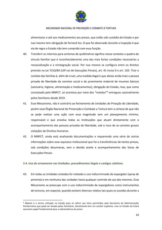 MECANISMO NACIONAL DE PREVENÇÃO E COMBATE À TORTURA
16
alimentares e até aos medicamentos aos presos, que estão sob custódia do Estado e por
isso mesmo tem obrigação de fornecê-los. O que foi observado durante a inspeção é que
via de regra o Estado não tem cumprido com essa função.
40. Transferir os internos para centenas de quilômetros significa nesse contexto a quebra do
vínculo familiar que é reconhecidamente uma das mais fortes condições necessárias a
ressocialização e a reintegração social. Por isso mesmo se configura entre os direitos
previsto na Lei 7210/84 (LEP-Lei de Execuções Penais), art. 41 inciso X e art. 103. Tirar o
contato das famílias é, além de cruel, uma medida ilegal e que afasta ainda mais a pessoa
privada de liberdade do convívio social e do provimento material de insumos básicos
(vestuário, higiene, alimentação e medicamentos), obrigação do Estado, mas, que como
constatado pelo MNPCT, só acontece por meio dos “malotes”6
entregues sazonalmente
pelos familiares desde 2019.
41. Esse Mecanismo, não é contrário ao fechamento de Unidades de Privação de Liberdade,
porém esse Órgão Nacional de Prevenção e Combate a Tortura tem a certeza de que não
se pode realizar uma ação com essa magnitude sem um planejamento mínimo,
responsável e que envolva todas as Instituições que atuam diretamente com o
acompanhamento das pessoas privadas de liberdade, sob o risco de se cometer graves
violações de Direitos Humanos.
42. O MNPCT, ainda está analisando documentações e requerendo uma série de outras
informações sobre esse equívoco institucional que foi a transferências de tantos presos,
sob condições desumanas, sem o devido aceite e acompanhamento das Varas de
Execuções Penais.
2.4. Uso de armamento nas Unidades, procedimentos ilegais e castigos coletivos
43. Em todas as Unidades visitadas foi relatado o uso indiscriminado do espargidor (spray de
pimenta) e em nenhuma das unidades havia qualquer controle do uso dos mesmos. Esse
Mecanismo se preocupe com o uso indiscriminado de espargidores como instrumentos
de torturas, em especial, quando existem diversos relatos tais quais os ouvidos durante a
6 Malote é o termo utilizado no Estado para se referir aos itens permitidos pela Secretaria de Administração
Penitenciária que pode ser levado pelos familiares. Geralmente tem um caráter supletivo, mas no Estado do Ceará
assumem papel fundamental para a sobrevivência do preso.
 