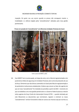 MECANISMO NACIONAL DE PREVENÇÃO E COMBATE À TORTURA
17
inspeção. Em geral, seu uso ocorre quando os presos não conseguem manter a
imobilidade e o silêncio exigido pelos “procedimentos” adotados pela nova gestão
penitenciária.
Presos em posição de “procedimento” em diferentes Unidades Prisionais do Ceará
Fonte: acervo do MNPCT, 2019.
44. Esse MNPCT tem se preocupado, ao longo dos anos, com a falta de regulamentação e de
parâmetros nítidos de segurança em Unidades Prisionais, bem como de protocolos de uso
da força. Elementos que são tônicas sistemática no Ceará pela falta de regulamentação e
de parâmetros institucionais estabelecidos. Embora seja comum as falas dos agentes de
que um novo “procedimento” foi instalado nos presídios a partir de 2019 – momento em
que se estabelece uma nova gestão penitenciária e o Governo Federal autoriza a inda de
vários agentes da Força Tarefa de Intervenção Prisional (FTIP) – quando solicitado por
este Mecanismo os documentos que normatizam, regulam e orientam os novos
“procedimentos” nenhum funcionário relata ter acesso aos mesmos seja por escritos ou
 