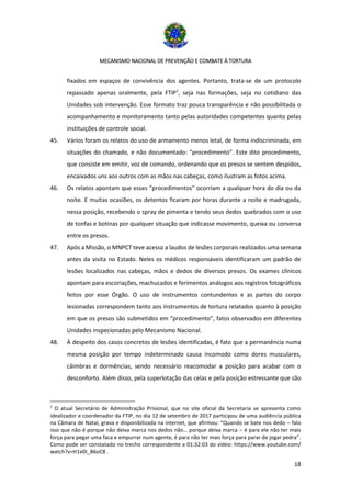 MECANISMO NACIONAL DE PREVENÇÃO E COMBATE À TORTURA
18
fixados em espaços de convivência dos agentes. Portanto, trata-se de um protocolo
repassado apenas oralmente, pela FTIP7
, seja nas formações, seja no cotidiano das
Unidades sob intervenção. Esse formato traz pouca transparência e não possibilitada o
acompanhamento e monitoramento tanto pelas autoridades competentes quanto pelas
instituições de controle social.
45. Vários foram os relatos do uso de armamento menos letal, de forma indiscriminada, em
situações do chamado, e não documentado: “procedimento”. Este dito procedimento,
que consiste em emitir, voz de comando, ordenando que os presos se sentem despidos,
encaixados uns aos outros com as mãos nas cabeças, como ilustram as fotos acima.
46. Os relatos apontam que esses “procedimentos” ocorriam a qualquer hora do dia ou da
noite. E muitas ocasiões, os detentos ficaram por horas durante a noite e madrugada,
nessa posição, recebendo o spray de pimenta e tendo seus dedos quebrados com o uso
de tonfas e botinas por qualquer situação que indicasse movimento, queixa ou conversa
entre os presos.
47. Após a Missão, o MNPCT teve acesso a laudos de lesões corporais realizados uma semana
antes da visita no Estado. Neles os médicos responsáveis identificaram um padrão de
lesões localizados nas cabeças, mãos e dedos de diversos presos. Os exames clínicos
apontam para escoriações, machucados e ferimentos análogos aos registros fotográficos
feitos por esse Órgão. O uso de instrumentos contundentes e as partes do corpo
lesionadas correspondem tanto aos instrumentos de tortura relatados quanto à posição
em que os presos são submetidos em “procedimento”, fatos observados em diferentes
Unidades inspecionadas pelo Mecanismo Nacional.
48. À despeito dos casos concretos de lesões identificadas, é fato que a permanência numa
mesma posição por tempo indeterminado causa incomodo como dores musculares,
câimbras e dormências, sendo necessário reacomodar a posição para acabar com o
desconforto. Além disso, pela superlotação das celas e pela posição estressante que são
7
O atual Secretário de Administração Prisional, que no site oficial da Secretaria se apresenta como
idealizador e coordenador da FTIP, no dia 12 de setembro de 2017 participou de uma audiência pública
na Câmara de Natal, grava e disponibilizada na internet, que afirmou: “Quando se bate nos dedo – falo
isso que não é porque não deixa marca nos dedos não… porque deixa marca – é para ele não ter mais
força para pegar uma faca e empurrar num agente, é para não ter mais força para parar de jogar pedra”.
Como pode ser constatado no trecho correspondente a 01:32:03 do vídeo: https://www.youtube.com/
watch?v=H1e0I_B6oC8 .
 