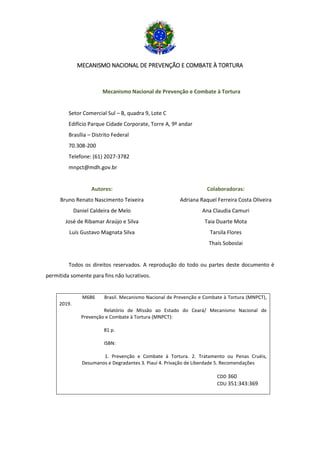 MECANISMO NACIONAL DE PREVENÇÃO E COMBATE À TORTURA
Mecanismo Nacional de Prevenção e Combate à Tortura
Setor Comercial Sul – B, quadra 9, Lote C
Edifício Parque Cidade Corporate, Torre A, 9º andar
Brasília – Distrito Federal
70.308-200
Telefone: (61) 2027-3782
mnpct@mdh.gov.br
Autores:
Bruno Renato Nascimento Teixeira
Daniel Caldeira de Melo
José de Ribamar Araújo e Silva
Luís Gustavo Magnata Silva
Colaboradoras:
Adriana Raquel Ferreira Costa Oliveira
Ana Claudia Camuri
Taia Duarte Mota
Tarsila Flores
Thaís Soboslai
Todos os direitos reservados. A reprodução do todo ou partes deste documento é
permitida somente para fins não lucrativos.
M686 Brasil. Mecanismo Nacional de Prevenção e Combate à Tortura (MNPCT),
2019.
Relatório de Missão ao Estado do Ceará/ Mecanismo Nacional de
Prevenção e Combate à Tortura (MNPCT):
81 p.
ISBN:
1. Prevenção e Combate à Tortura. 2. Tratamento ou Penas Cruéis,
Desumanos e Degradantes 3. Piauí 4. Privação de Liberdade 5. Recomendações
CDD 360
CDU 351:343:369
 