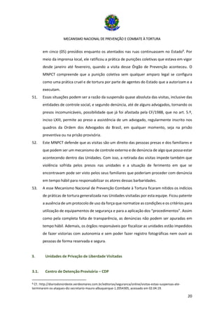 MECANISMO NACIONAL DE PREVENÇÃO E COMBATE À TORTURA
20
em cinco (05) presídios enquanto os atentados nas ruas continuassem no Estado8
. Por
meio da imprensa local, ele ratificou a prática de punições coletivas que estava em vigor
desde janeiro até fevereiro, quando a visita desse Órgão de Prevenção aconteceu. O
MNPCT compreende que a punição coletiva sem qualquer amparo legal se configura
como uma prática cruel e de tortura por parte de agentes do Estado que a autorizam e a
executam.
51. Essas situações podem ser a razão da suspensão quase absoluta das visitas, inclusive das
entidades de controle social, e segundo denúncia, até de alguns advogados, tornando os
presos incomunicáveis, possibilidade que já foi afastada pela CF/1988, que no art. 5.º,
inciso LXIII, permite ao preso a assistência de um advogado, regularmente inscrito nos
quadros da Ordem dos Advogados do Brasil, em qualquer momento, seja na prisão
preventiva ou na prisão provisória.
52. Este MNPCT defende que as visitas são um direito das pessoas presas e dos familiares e
que podem ser um mecanismo de controle externo e de denúncia de algo que possa estar
acontecendo dentro das Unidades. Com isso, a retirada das visitas impede também que
violência sofrida pelos presos nas unidades e a situação de ferimento em que se
encontravam pode ser visto pelos seus familiares que poderiam proceder com denúncia
em tempo hábil para responsabilizar os atores dessas barbaridades.
53. A esse Mecanismo Nacional de Prevenção Combate à Tortura ficaram nítidos os indícios
de práticas de tortura generalizada nas Unidades visitadas por esta equipe. Ficou patente
a ausência de um protocolo de uso da força que normatize as condições e os critérios para
utilização de equipamentos de segurança e para a aplicação dos “procedimentos”. Assim
como pela completa falta de transparência, as denúncias não podem ser apuradas em
tempo hábil. Ademais, os órgãos responsáveis por fiscalizar as unidades estão impedidos
de fazer vistorias com autonomia e sem poder fazer registro fotográficas nem ouvir as
pessoas de forma reservada e segura.
3. Unidades de Privação de Liberdade Visitadas
3.1. Centro de Detenção Provisória – CDP
8 Cf.: http://diariodonordeste.verdesmares.com.br/editorias/seguranca/online/visitas-estao-suspensas-ate-
terminarem-os-ataques-diz-secretario-mauro-albuquerque-1.2054305, acessado em 02.04.19.
 