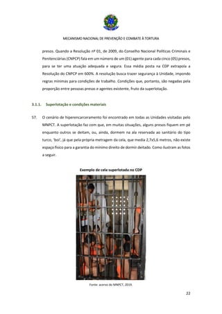 MECANISMO NACIONAL DE PREVENÇÃO E COMBATE À TORTURA
22
presos. Quando a Resolução nº 01, de 2009, do Conselho Nacional Políticas Criminais e
Penitenciárias (CNPCP) fala em um número de um (01) agente para cada cinco (05) presos,
para se ter uma atuação adequada e segura. Essa média posta na CDP extrapola a
Resolução do CNPCP em 600%. A resolução busca trazer segurança à Unidade, impondo
regras mínimas para condições de trabalho. Condições que, portanto, são negadas pela
proporção entre pessoas presas e agentes existente, fruto da superlotação.
3.1.1. Superlotação e condições materiais
57. O cenário de hiperencarceramento foi encontrado em todas as Unidades visitadas pelo
MNPCT. A superlotação faz com que, em muitas situações, alguns presos fiquem em pé
enquanto outros se deitam, ou, ainda, dormem na ala reservada ao sanitário do tipo
turco, ‘boi’, já que pela própria metragem da cela, que media 2,7x5,6 metros, não existe
espaço físico para a garantia do mínimo direito de dormir deitado. Como ilustram as fotos
a seguir.
Exemplo de cela superlotada no CDP
Fonte: acervo do MNPCT, 2019.
 