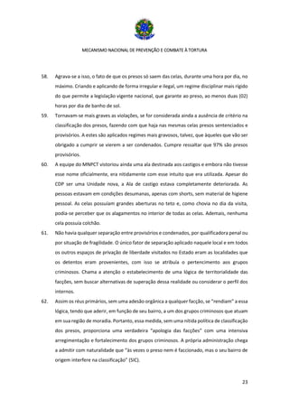 MECANISMO NACIONAL DE PREVENÇÃO E COMBATE À TORTURA
23
58. Agrava-se a isso, o fato de que os presos só saem das celas, durante uma hora por dia, no
máximo. Criando e aplicando de forma irregular e ilegal, um regime disciplinar mais rígido
do que permite a legislação vigente nacional, que garante ao preso, ao menos duas (02)
horas por dia de banho de sol.
59. Tornavam-se mais graves as violações, se for considerada ainda a ausência de critério na
classificação dos presos, fazendo com que haja nas mesmas celas presos sentenciados e
provisórios. A estes são aplicados regimes mais gravosos, talvez, que àqueles que vão ser
obrigado a cumprir se vierem a ser condenados. Cumpre ressaltar que 97% são presos
provisórios.
60. A equipe do MNPCT vistoriou ainda uma ala destinada aos castigos e embora não tivesse
esse nome oficialmente, era nitidamente com esse intuito que era utilizada. Apesar do
CDP ser uma Unidade nova, a Ala de castigo estava completamente deteriorada. As
pessoas estavam em condições desumanas, apenas com shorts, sem material de higiene
pessoal. As celas possuíam grandes aberturas no teto e, como chovia no dia da visita,
podia-se perceber que os alagamentos no interior de todas as celas. Ademais, nenhuma
cela possuía colchão.
61. Não havia qualquer separação entre provisórios e condenados, por qualificadora penal ou
por situação de fragilidade. O único fator de separação aplicado naquele local e em todos
os outros espaços de privação de liberdade visitados no Estado eram as localidades que
os detentos eram provenientes, com isso se atribuía o pertencimento aos grupos
criminosos. Chama a atenção o estabelecimento de uma lógica de territorialidade das
facções, sem buscar alternativas de superação dessa realidade ou considerar o perfil dos
internos.
62. Assim os réus primários, sem uma adesão orgânica a qualquer facção, se “rendiam” a essa
lógica, tendo que aderir, em função de seu bairro, a um dos grupos criminosos que atuam
em sua região de moradia. Portanto, essa medida, sem uma nítida política de classificação
dos presos, proporciona uma verdadeira “apologia das facções” com uma intensiva
arregimentação e fortalecimento dos grupos criminosos. A própria administração chega
a admitir com naturalidade que “às vezes o preso nem é faccionado, mas o seu bairro de
origem interfere na classificação” (SIC).
 