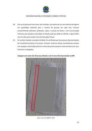 MECANISMO NACIONAL DE PREVENÇÃO E COMBATE À TORTURA
25
66. Eles se encontravam sem cama, sem colchões, sem banho de sol, sem material de higiene
em quantidade suficiente para o número de pessoas em cada cela, inclusive
compartilhando sabonete, barbeador, copos e escovas de dente, e sem comunicação
nenhuma com qualquer autoridade no Estado, pelo que pôde ser aferido, e alguns deles
sem ter sido comunicado à Vara de Execuções Penais.
67. Em análise imediata na própria Unidade, foi verificado que havia poucas documentações
de transferências desses 112 presos. Inclusive, nenhuma dessas transferências contava
com qualquer autorização judicial e muitos dos presos estavam incomunicáveis com seus
familiares e advogados.
Listagem com nome dos 42 presos afixada à cela 3 nessa Ala improvisada no CDP
Fonte: acervo do MNPCT, 2019.
 