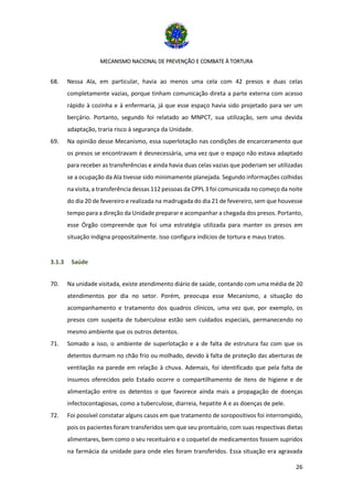 MECANISMO NACIONAL DE PREVENÇÃO E COMBATE À TORTURA
26
68. Nessa Ala, em particular, havia ao menos uma cela com 42 presos e duas celas
completamente vazias, porque tinham comunicação direta a parte externa com acesso
rápido à cozinha e à enfermaria, já que esse espaço havia sido projetado para ser um
berçário. Portanto, segundo foi relatado ao MNPCT, sua utilização, sem uma devida
adaptação, traria risco à segurança da Unidade.
69. Na opinião desse Mecanismo, essa superlotação nas condições de encarceramento que
os presos se encontravam é desnecessária, uma vez que o espaço não estava adaptado
para receber as transferências e ainda havia duas celas vazias que poderiam ser utilizadas
se a ocupação da Ala tivesse sido minimamente planejada. Segundo informações colhidas
na visita, a transferência dessas 112 pessoas da CPPL 3 foi comunicada no começo da noite
do dia 20 de fevereiro e realizada na madrugada do dia 21 de fevereiro, sem que houvesse
tempo para a direção da Unidade preparar e acompanhar a chegada dos presos. Portanto,
esse Órgão compreende que foi uma estratégia utilizada para manter os presos em
situação indigna propositalmente. Isso configura indícios de tortura e maus tratos.
3.1.3 Saúde
70. Na unidade visitada, existe atendimento diário de saúde, contando com uma média de 20
atendimentos por dia no setor. Porém, preocupa esse Mecanismo, a situação do
acompanhamento e tratamento dos quadros clínicos, uma vez que, por exemplo, os
presos com suspeita de tuberculose estão sem cuidados especiais, permanecendo no
mesmo ambiente que os outros detentos.
71. Somado a isso, o ambiente de superlotação e a de falta de estrutura faz com que os
detentos durmam no chão frio ou molhado, devido à falta de proteção das aberturas de
ventilação na parede em relação à chuva. Ademais, foi identificado que pela falta de
insumos oferecidos pelo Estado ocorre o compartilhamento de itens de higiene e de
alimentação entre os detentos o que favorece ainda mais a propagação de doenças
infectocontagiosas, como a tuberculose, diarreia, hepatite A e as doenças de pele.
72. Foi possível constatar alguns casos em que tratamento de soropositivos foi interrompido,
pois os pacientes foram transferidos sem que seu prontuário, com suas respectivas dietas
alimentares, bem como o seu receituário e o coquetel de medicamentos fossem supridos
na farmácia da unidade para onde eles foram transferidos. Essa situação era agravada
 