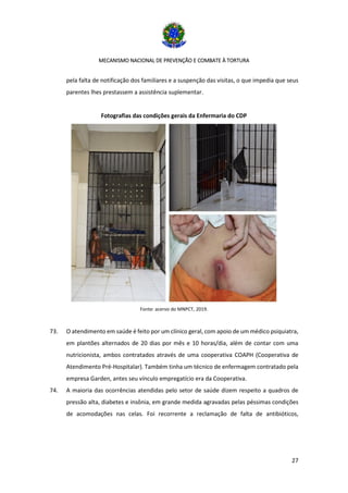MECANISMO NACIONAL DE PREVENÇÃO E COMBATE À TORTURA
27
pela falta de notificação dos familiares e a suspenção das visitas, o que impedia que seus
parentes lhes prestassem a assistência suplementar.
Fotografias das condições gerais da Enfermaria do CDP
Fonte: acervo do MNPCT, 2019.
73. O atendimento em saúde é feito por um clínico geral, com apoio de um médico psiquiatra,
em plantões alternados de 20 dias por mês e 10 horas/dia, além de contar com uma
nutricionista, ambos contratados através de uma cooperativa COAPH (Cooperativa de
Atendimento Pré-Hospitalar). Também tinha um técnico de enfermagem contratado pela
empresa Garden, antes seu vínculo empregatício era da Cooperativa.
74. A maioria das ocorrências atendidas pelo setor de saúde dizem respeito a quadros de
pressão alta, diabetes e insônia, em grande medida agravadas pelas péssimas condições
de acomodações nas celas. Foi recorrente a reclamação de falta de antibióticos,
 