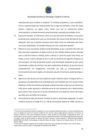 MECANISMO NACIONAL DE PREVENÇÃO E COMBATE À TORTURA
28
medicamentos para combater a escabiose10
e remédios psiquiátricos, como ansiolíticos.
Como a suplementação dos medicamentos fica a cargo dos familiares, o fato das visitas
estarem suspensas, em alguns casos, faziam com que os tratamentos fossem
interrompidos e consequentemente comprometendo a evolução da condição clínica.
75. À guisa de exemplo, na enfermaria, havia um preso que sofria de diabetes e que estava
perdendo peso rapidamente, pois sua alimentação não estava sendo ofertada de forma
adequada. Com isso o detento precisava tomar doses extras de medicação para haver
uma certa estabilização. Tal situação colocava em risco a vida dessa pessoa11
.
76. Observa-se que essa prática acabava sendo banalizada, já que o paciente não tinha sua
dieta alimentar respeitada e só podia usufruir de três refeições diárias sendo o intervalo
entre o café da manhã e o almoço, entre o almoço e a janta de quase cinco horas, em
média, e entre a última refeição do dia e o café da manhã do dia seguinte ultrapassa 12
horas de jejum. Ao invés do paciente receber uma alimentação adequada na ceia, estava
naturalizada a prática de ministrar uma dose suplementar de glicose, já que ele entraria
inevitavelmente em hipoglicemia, arriscando sua vida ou comprometendo o
funcionamento de outros órgãos, com possíveis sequelas irreversíveis, podendo chegar a
óbito.
77. Agrava-se o fato de que com esse quadro de saúde o detento sequer conseguia dormir, o
que gerava uma dependência de medicação para essa finalidade que nem sempre estava
disponível. A falta de assistência do Estado acabava onerando ainda mais sua família que
tinha pouco poder aquisitivo e dispendia parte de seus proventos com o deslocamento
para realizar visita, já que era um preso transferido de uma cidade do interior do Estado,
que dista cerca de 365km de Fortaleza.
78. Esse tratamento além de afrontar o direito humano à alimentação adequada e à saúde,
conforme previsto no artigo 6º e art. 196 da Constituição Federal de 1988, constitui-se
10
Trata-se de uma parasitose da pele causada por um ácaro cuja penetração deixa lesões, nas quais ele deposita seus
ovos. As regiões do corpo com maiores incidências são: punhos, axilas, órgãos genitais externos nos homens. O
prurido é intenso e com maior frequência durante a noite, período de reprodução e deposição de ovos. Sua
transmissão se dá por contato, sendo comuns surtos em ambientes fechados e com grande aglomeração de pessoas.
Em alguns casos, as lesões podem se agravar formando abcessos, crostas espessas e dermatites generalizadas.
(MINISTÉRIO DA SAÚDE. Dermatologia na Atenção Básica de Saúde: Cadernos de Atenção Básica. Nº 9, Série A,
Brasília, 2002).
11 Essa e outras situações urgentes foram tratadas diretamente com a Direção da Unidade e com as Autoridades
responsáveis, conforme prevê a metodologia de trabalho deste MNPCT.
 
