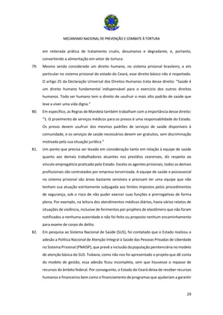 MECANISMO NACIONAL DE PREVENÇÃO E COMBATE À TORTURA
29
em reiterada prática de tratamento cruéis, desumanos e degradante, e, portanto,
convertendo a alimentação em vetor de tortura.
79. Mesmo sendo considerado um direito humano, no sistema prisional brasileiro, e em
particular no sistema prisional do estado do Ceará, esse direito básico não é respeitado.
O artigo 25 da Declaração Universal dos Direitos Humanos trata desse direito: “Saúde é
um direito humano fundamental indispensável para o exercício dos outros direitos
humanos. Todo ser humano tem o direito de usufruir o mais alto padrão de saúde que
leve a viver uma vida digna.”
80. Em específico, as Regras de Mandela também trabalham com a importância desse direito:
“1. O provimento de serviços médicos para os presos é uma responsabilidade do Estado.
Os presos devem usufruir dos mesmos padrões de serviços de saúde disponíveis à
comunidade, e os serviços de saúde necessários devem ser gratuitos, sem discriminação
motivada pela sua situação jurídica.”
81. Um ponto que precisa ser levado em consideração tanto em relação à equipe de saúde
quanto aos demais trabalhadores atuantes nos presídios cearenses, diz respeito ao
vínculo empregatício praticado pelo Estado. Exceto os agentes prisionais, todos os demais
profissionais são contratados por empresa terceirizada. A equipe de saúde e psicossocial
no sistema prisional são áreas bastante sensíveis e precisam ter uma equipe que não
tenham sua atuação estritamente subjugada aos limites impostos pelos procedimentos
de segurança, sob o risco de não puder exercer suas funções e prerrogativas de forma
plena. Por exemplo, na leitura dos atendimentos médicos diários, havia vários relatos de
situações de violência, inclusive de ferimentos por projéteis de elastômero que não foram
notificados a nenhuma autoridade e não foi feito ou proposto nenhum encaminhamento
para exame de corpo de delito.
82. Em pesquisa ao Sistema Nacional de Saúde (SUS), foi contatado que o Estado realizou a
adesão a Política Nacional de Atenção Integral à Saúde das Pessoas Privadas de Liberdade
no Sistema Prisional (PNAISP), que prevê a inclusão da população penitenciária no modelo
de atenção básica do SUS. Todavia, como não nos foi apresentado o projeto que dê conta
do modelo de gestão, essa adesão ficou incompleta, sem que houvesse o repasse de
recursos do âmbito federal. Por conseguinte, o Estado do Ceará deixa de receber recursos
humanos e financeiros bem como o financiamento de programas que ajudariam a garantir
 