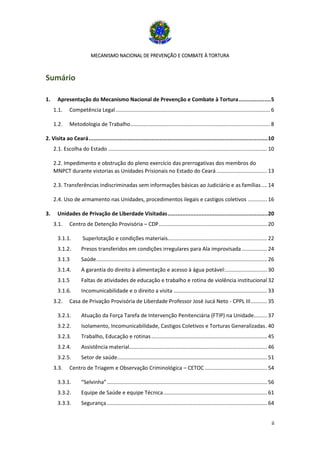 MECANISMO NACIONAL DE PREVENÇÃO E COMBATE À TORTURA
ii
Sumário
1. Apresentação do Mecanismo Nacional de Prevenção e Combate à Tortura....................5
1.1. Competência Legal........................................................................................................ 6
1.2. Metodologia de Trabalho.............................................................................................. 8
2. Visita ao Ceará...............................................................................................................10
2.1. Escolha do Estado ........................................................................................................... 10
2.2. Impedimento e obstrução do pleno exercício das prerrogativas dos membros do
MNPCT durante vistorias as Unidades Prisionais no Estado do Ceará .................................. 13
2.3. Transferências indiscriminadas sem informações básicas ao Judiciário e as famílias.... 14
2.4. Uso de armamento nas Unidades, procedimentos ilegais e castigos coletivos ............. 16
3. Unidades de Privação de Liberdade Visitadas..............................................................20
3.1. Centro de Detenção Provisória – CDP......................................................................... 20
3.1.1. Superlotação e condições materiais................................................................... 22
3.1.2. Presos transferidos em condições irregulares para Ala improvisada ................. 24
3.1.3 Saúde................................................................................................................... 26
3.1.4. A garantia do direito à alimentação e acesso à água potável:............................ 30
3.1.5 Faltas de atividades de educação e trabalho e rotina de violência institucional 32
3.1.6. Incomunicabilidade e o direito a visita ............................................................... 33
3.2. Casa de Privação Provisória de Liberdade Professor José Jucá Neto - CPPL III........... 35
3.2.1. Atuação da Força Tarefa de Intervenção Penitenciária (FTIP) na Unidade......... 37
3.2.2. Isolamento, Incomunicabilidade, Castigos Coletivos e Torturas Generalizadas. 40
3.2.3. Trabalho, Educação e rotinas.............................................................................. 45
3.2.4. Assistência material............................................................................................. 46
3.2.5. Setor de saúde..................................................................................................... 51
3.3. Centro de Triagem e Observação Criminológica – CETOC .......................................... 54
3.3.1. “Selvinha”............................................................................................................ 56
3.3.2. Equipe de Saúde e equipe Técnica...................................................................... 61
3.3.3. Segurança............................................................................................................ 64
 