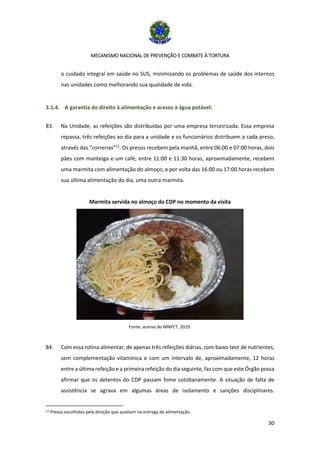 MECANISMO NACIONAL DE PREVENÇÃO E COMBATE À TORTURA
30
o cuidado integral em saúde no SUS, minimizando os problemas de saúde dos internos
nas unidades como melhorando sua qualidade de vida.
3.1.4. A garantia do direito à alimentação e acesso à água potável:
83. Na Unidade, as refeições são distribuídas por uma empresa terceirizada. Essa empresa
repassa, três refeições ao dia para a unidade e os funcionários distribuem a cada preso,
através das “correrias”12
. Os presos recebem pela manhã, entre 06:00 e 07:00 horas, dois
pães com manteiga e um café; entre 11:00 e 11:30 horas, aproximadamente, recebem
uma marmita com alimentação do almoço; e por volta das 16:00 ou 17:00 horas recebem
sua última alimentação do dia, uma outra marmita.
Marmita servida no almoço do CDP no momento da visita
Fonte: acervo do MNPCT, 2019.
84. Com essa rotina alimentar, de apenas três refeições diárias, com baixo teor de nutrientes,
sem complementação vitamínica e com um intervalo de, aproximadamente, 12 horas
entre a última refeição e a primeira refeição do dia seguinte, faz com que este Órgão possa
afirmar que os detentos do CDP passam fome cotidianamente. A situação de falta de
assistência se agrava em algumas áreas de isolamento e sanções disciplinares.
12 Presos escolhidos pela direção que auxiliam na entrega de alimentação.
 